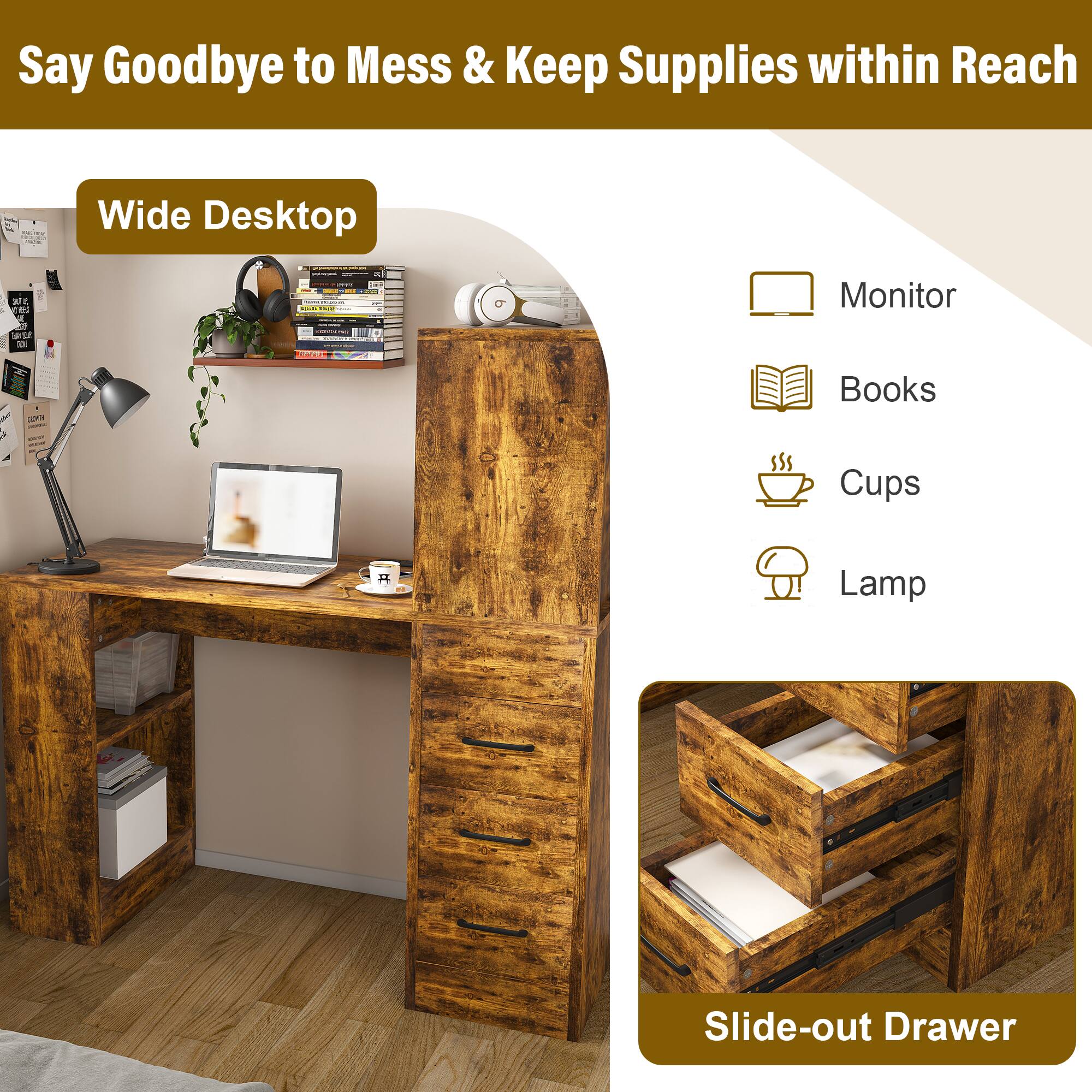 Say Goodbye to Mess & Keep Supplies within Reach

Wide Desktop

- Monitor
- Books
- Cups
- Lamp

Slide-out Drawer