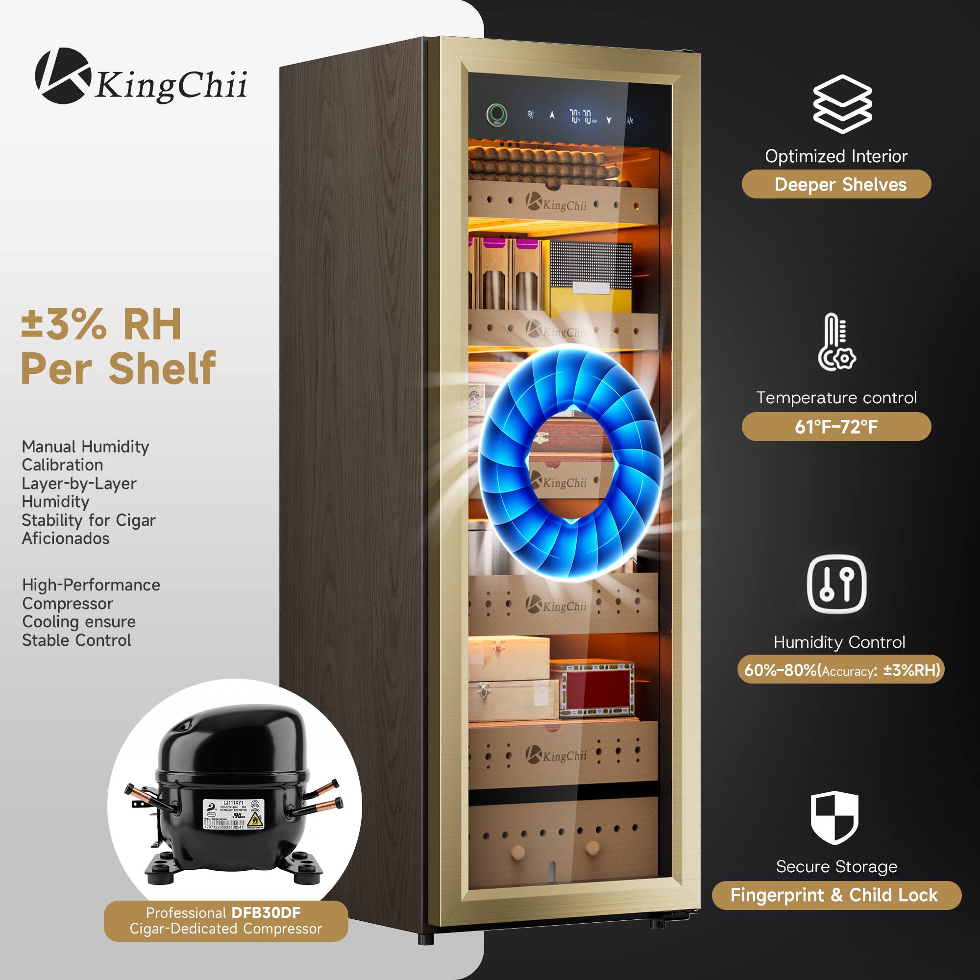 KingChii

A

KingChiii
Optimized Interior Deeper Shelves
±3% RH Per Shelf Manual Humidity Calibration Layer-by-Layer Humidity Stability for Cigar Aficionados High-Performance Compressor Cooling ensure Stable Control
KingChii KingChii
Temperature control 61F-72F  Humidity Control 60%-80%(Accuracy: 3%RH)
KingChii
Quest -
.19.
Professional DFB30DF Cigar-Dedicated Compressor
Secure Storage Fingerprint & Child Lock