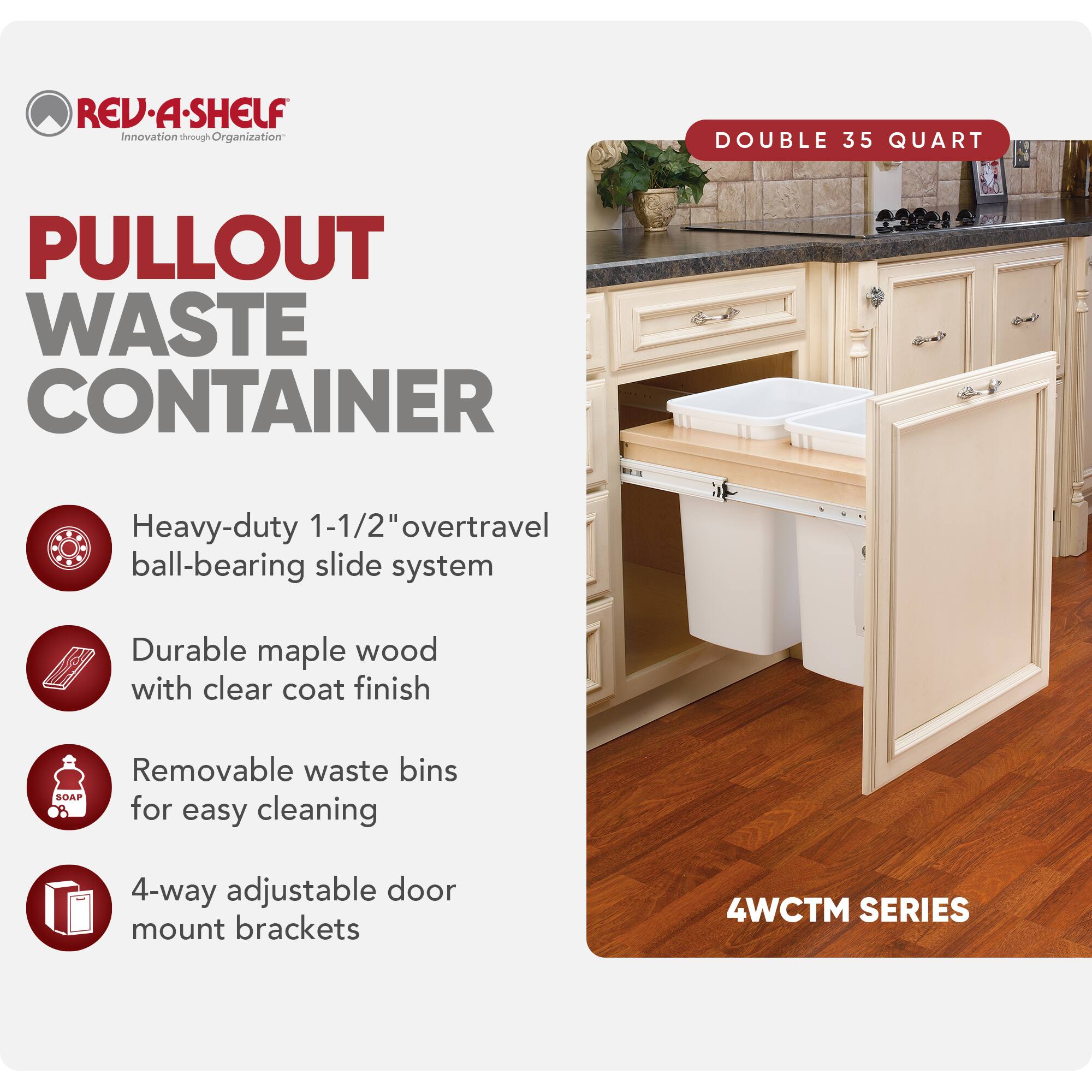 REV-A-SHELF Innovation through Organization

PULLOUT WASTE CONTAINER

- Heavy-duty 1-1/2" overtravel ball-bearing slide system
- Durable maple wood with clear coat finish
- Removable waste bins for easy cleaning
- 4-way adjustable door mount brackets

DOUBLE 35 QUART

4WCTM SERIES