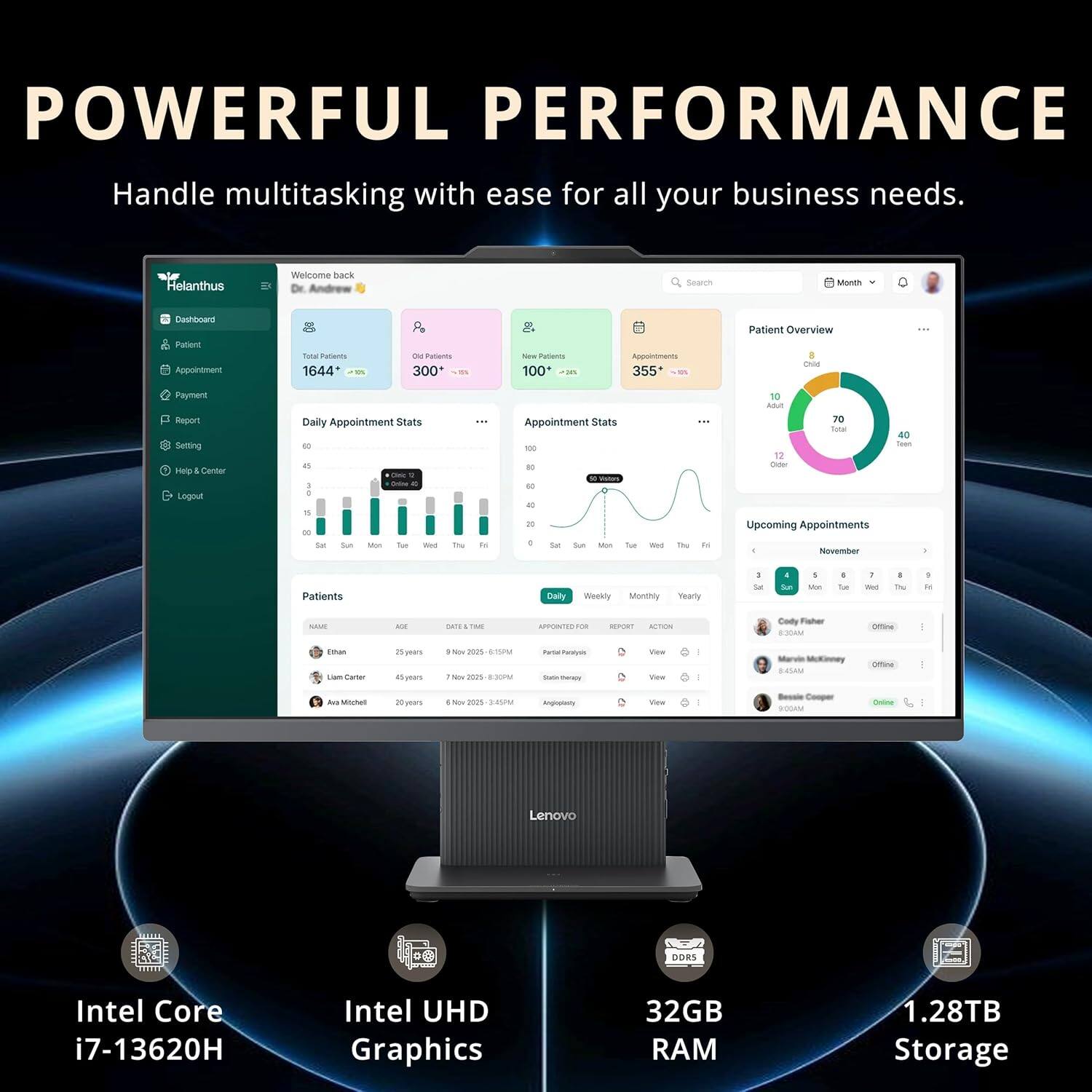 **POWERFUL PERFORMANCE**  
Handle multitasking with ease for all your business needs.

---

**Helanthus**  
Welcome back  
Dr. Anderson

- **Dashboard**
- **Patients**
- **Appointments**
- **Payment**
- **Report**
- **Settings**
- **Help & Center**
- **Logout**

---

**Total Patients**  
1644  
**300+**  
**100%**

**Appointments**  
355  
**355+**  
**100%**

**Daily Appointment Stats**  
[Bar chart with days of the week]

**Appointment Stats**  
[Line chart with days of the week]

**Patient Overview**  
[Pie chart with categories: Child, Adult, Senior, Teen]

**Upcoming Appointments**  
[Calendar view with dates and appointments]

**Patients**  
[Table with columns: Name, Age, Date & Time, Appointment]

---

**Intel Core i7-13620H**  
**Intel UHD Graphics**  
**32GB RAM**  
**1.28TB Storage**