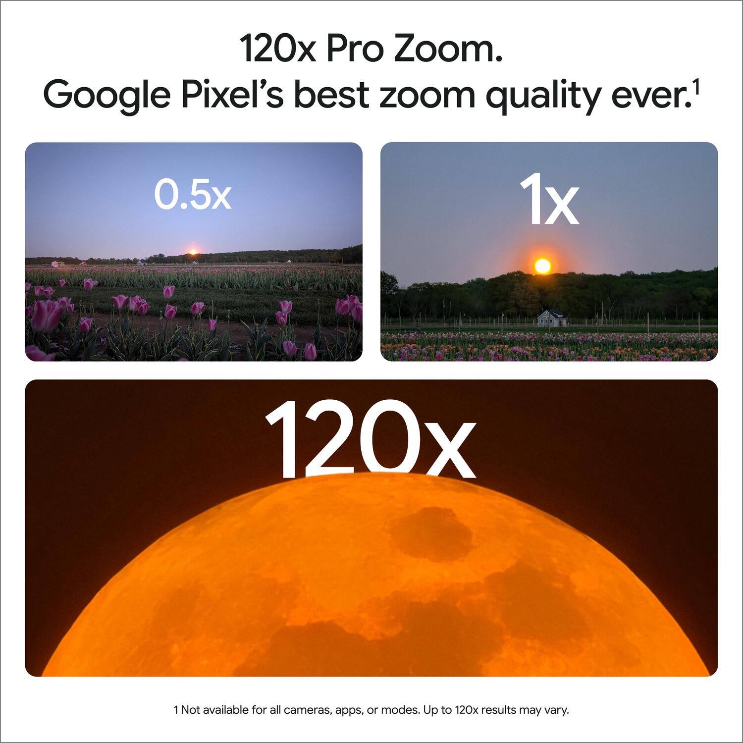 120x Pro Zoom. Google Pixel's best zoom quality ever.1

0.5x
1x
120x

1 Not available for all cameras, apps, or modes. Up to 120x results may vary.