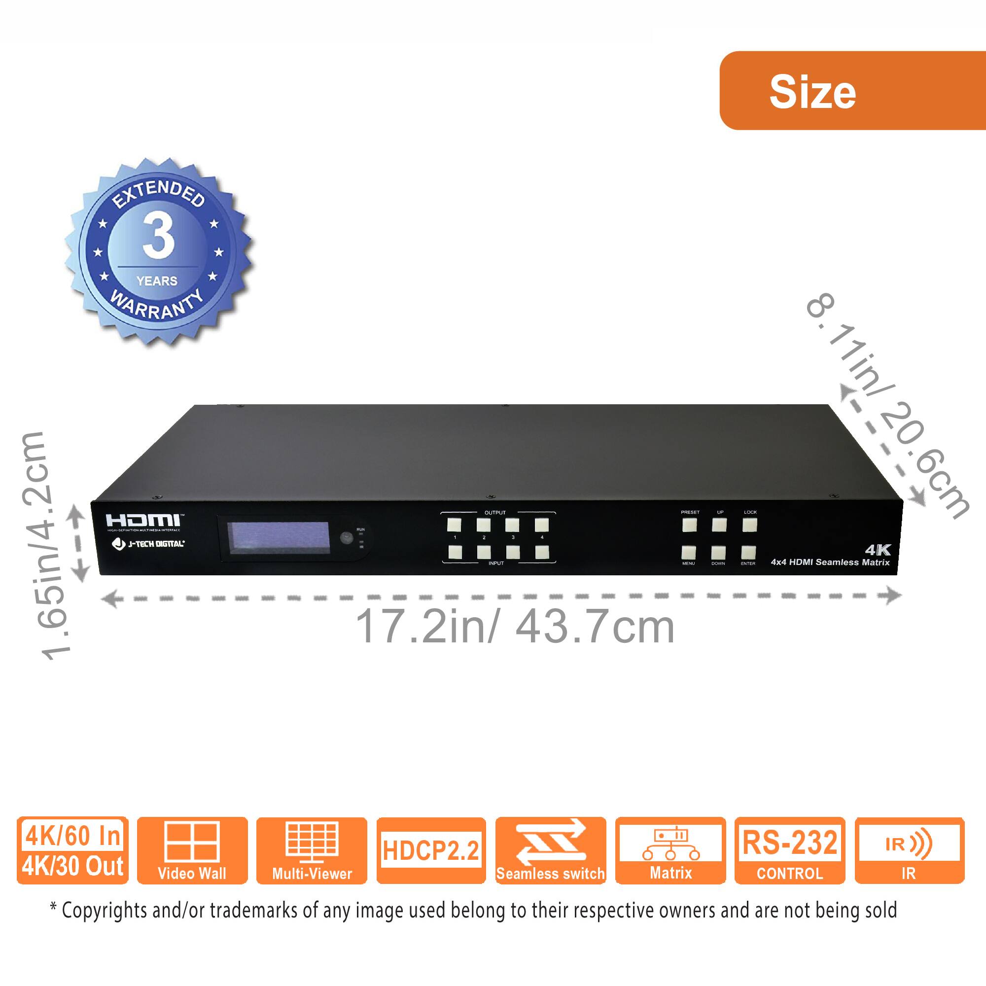 **Size**

- 1.65in/4.2cm
- 17.2in/43.7cm
- 8.11in/20.6cm

**Features:**

- 4K/60 In
- 4K/30 Out
- Video Wall
- Multi-Viewer
- Seamless switch
- Matrix
- RS-232 CONTROL
- IR
- HDCP2.2

**Extended 3 Years Warranty**

*Copyrights and/or trademarks of any image used belong to their respective owners and are not being sold.
