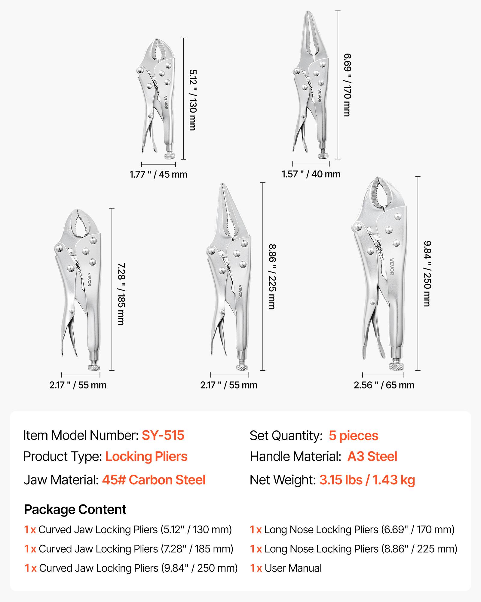 VEVOR  
5.12" / 130 mm  
VEVOR  
6.69" / 170 mm  
1.77" / 45 mm  
1.57" / 40 mm  
VEVOR  
7.28" / 185 mm  
8.86" / 225 mm  
9.84" / 250 mm  
2.17" / 55 mm  
2.17" / 55 mm  
2.56" / 65 mm  

Item Model Number: SY-515  
Product Type: Locking Pliers  
Jaw Material: 45# Carbon Steel  
Set Quantity: 5 pieces  
Handle Material: A3 Steel  
Net Weight: 3.15 lbs / 1.43 kg  

Package Content  
1x Curved Jaw Locking Pliers (5.12" / 130 mm)  
1x Curved Jaw Locking Pliers (7.28" / 185 mm)  
1x Curved Jaw Locking Pliers (9.84" / 250