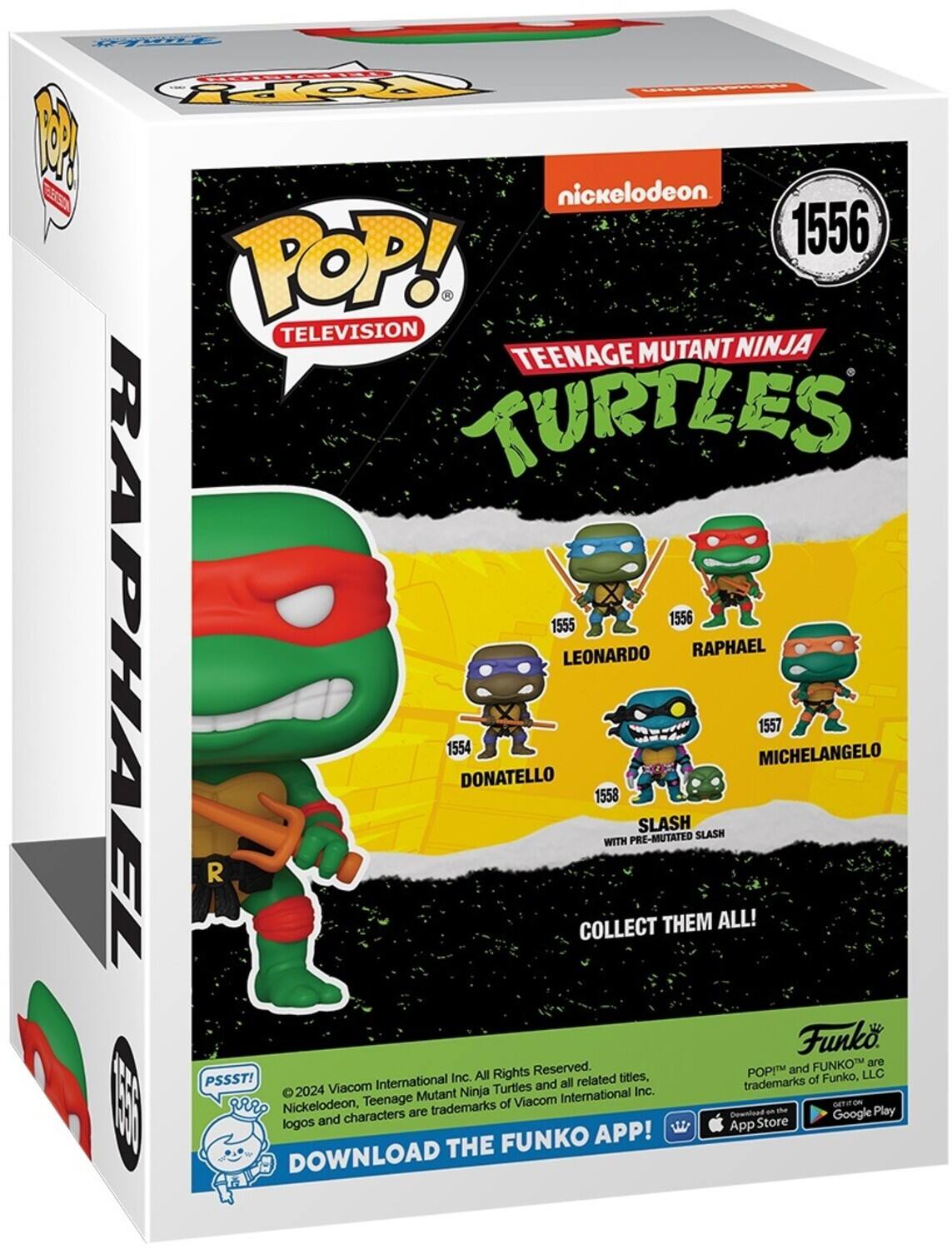 Py FddS Ho O nickelodeon ES 1556 POP! TELEVISION TEENAGE MUTANT NINJA TURTLES 1554 DONATELLO 1555 LEONARDO 1556 RAPHAEL 1557 MICHELANGELO 1558 WITH PRE-MUTATED SLASH COLLECT THEM ALL! Funko FUNKO are Rights Reserved. POP and FUNKO™ are trademarks of Funko, LLC PSSST! ©2024 Viacom International Inc. Nickelodeon, Teenage Mutant Ninja Turtles and all related titles, logos and characters are trademarks of Viacom International Inc. DOWNLOAD THE FUNKO APP! Download on the App Store and Google Play.