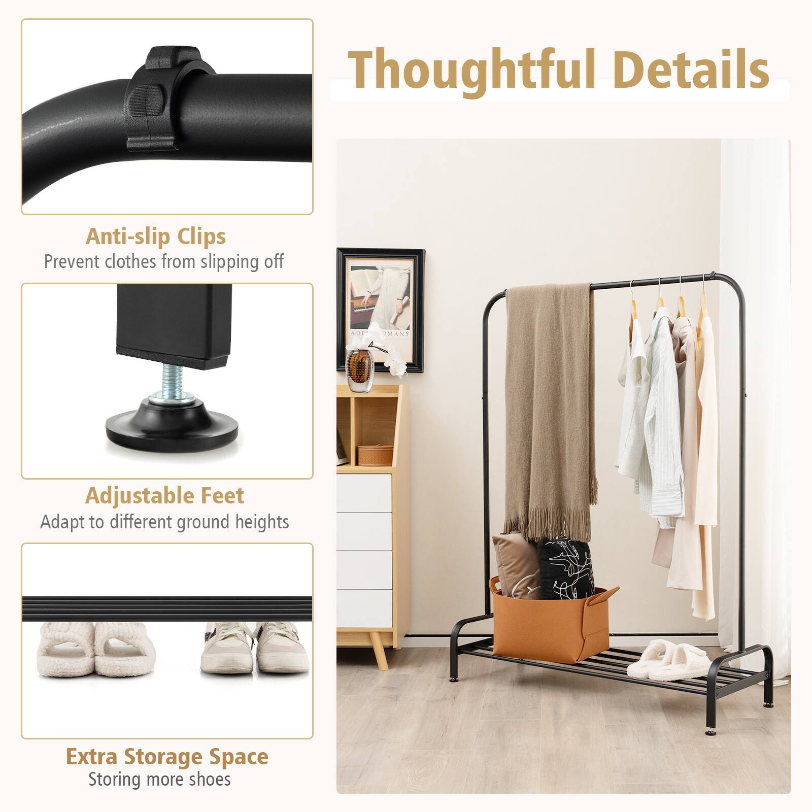 Thoughtful Details

Anti-slip Clips
Prevent clothes from slipping off

Adjustable Feet
Adapt to different ground heights

Extra Storage Space
Storing more shoes