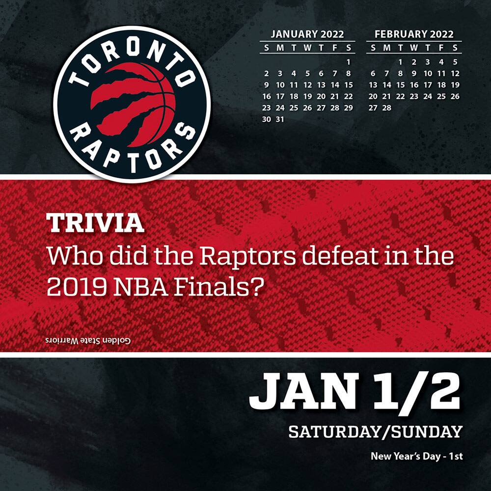 TORONTO RAPTORS

JANUARY 2022  
S M T W T F S  
1 2 3 4 5 6 7  
8 9 10 11 12 13 14  
15 16 17 18 19 20 21  
22 23 24 25 26 27 28  
29 30 31  

FEBRUARY 2022  
S M T W T F S  
1 2 3 4 5  
6 7 8 9 10 11 12  
13 14 15 16 17 18 19  
20 21 22 23 24 25 26  
27 28  

TRIVIA  
Who did the Raptors defeat in the 2019 NBA Finals?  

JAN 1/2  
SATURDAY/SUNDAY  
New Year's Day - 1st
