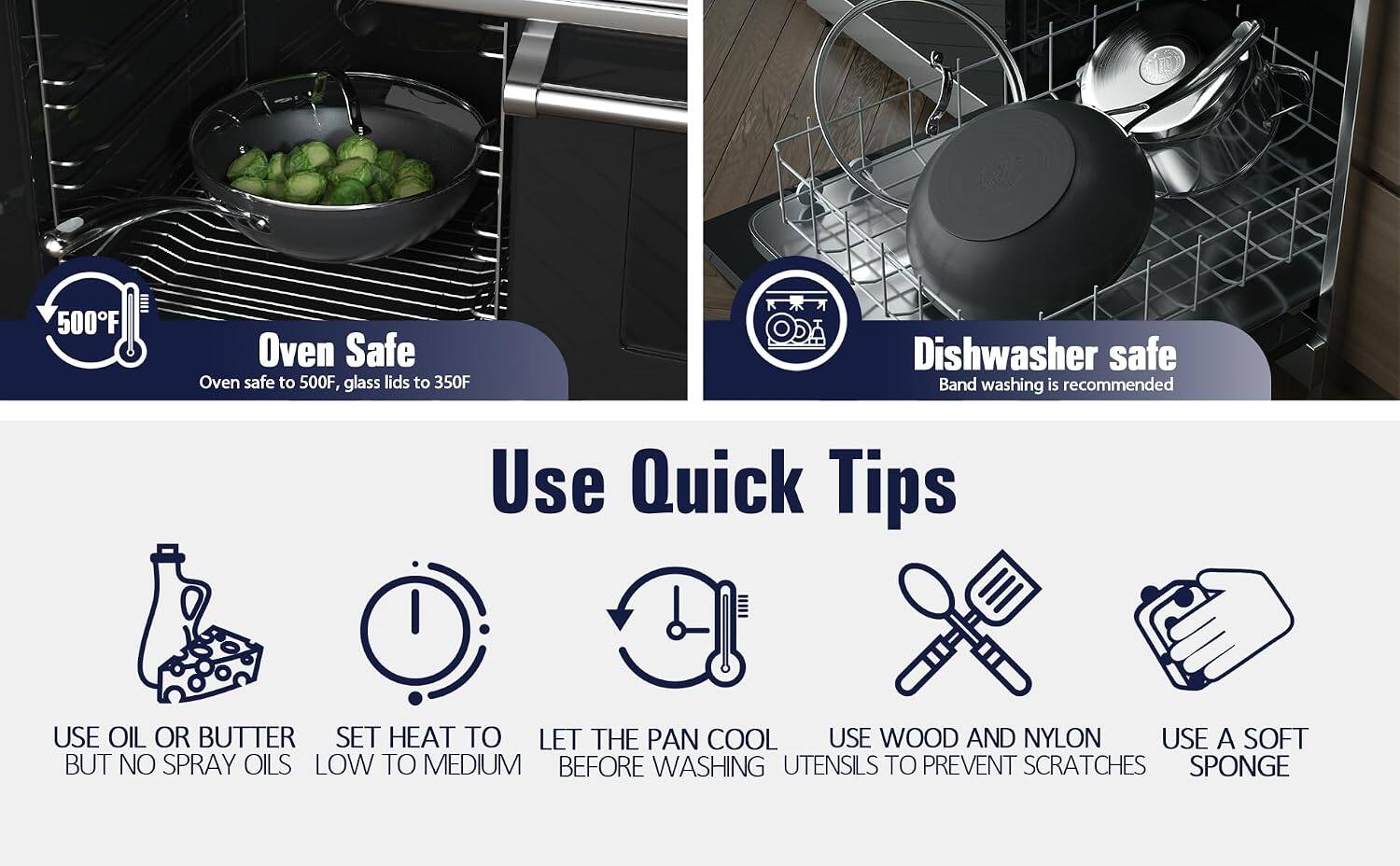 500°F Oven Safe  
Oven safe to 500°F, glass lids to 350°F  

ODA Dishwasher safe  
Band washing is recommended  

Use Quick Tips  
- USE OIL OR BUTTER  
- SET HEAT TO LOW TO MEDIUM  
- LET THE PAN COOL BEFORE WASHING  
- USE WOOD AND NYLON UTENSILS TO PREVENT SCRATCHES  
- USE A SOFT SPONGE