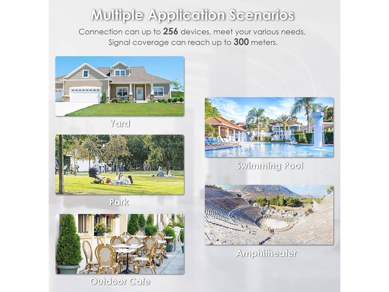 Multiple Application Scenarios  
Connection can up to 256 devices, meet your various needs,  
Signal coverage can reach up to 300 meters.  

Yard  
Swimming Pool  
Park  
Amphitheater  
Outdoor Cafe
