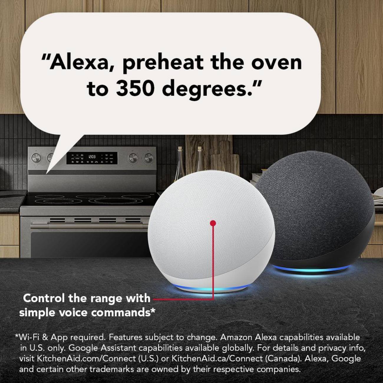 "Alexa, preheat the oven to 350 degrees."

Control the range with simple voice commands*

*Wi-Fi & App required. Features subject to change. Amazon Alexa capabilities available in U.S. only. Google Assistant capabilities available globally. For details and privacy info, visit KitchenAid.com/Connect (U.S.) or KitchenAid.ca/Connect (Canada). Alexa, Google and certain other trademarks are owned by their respective companies.