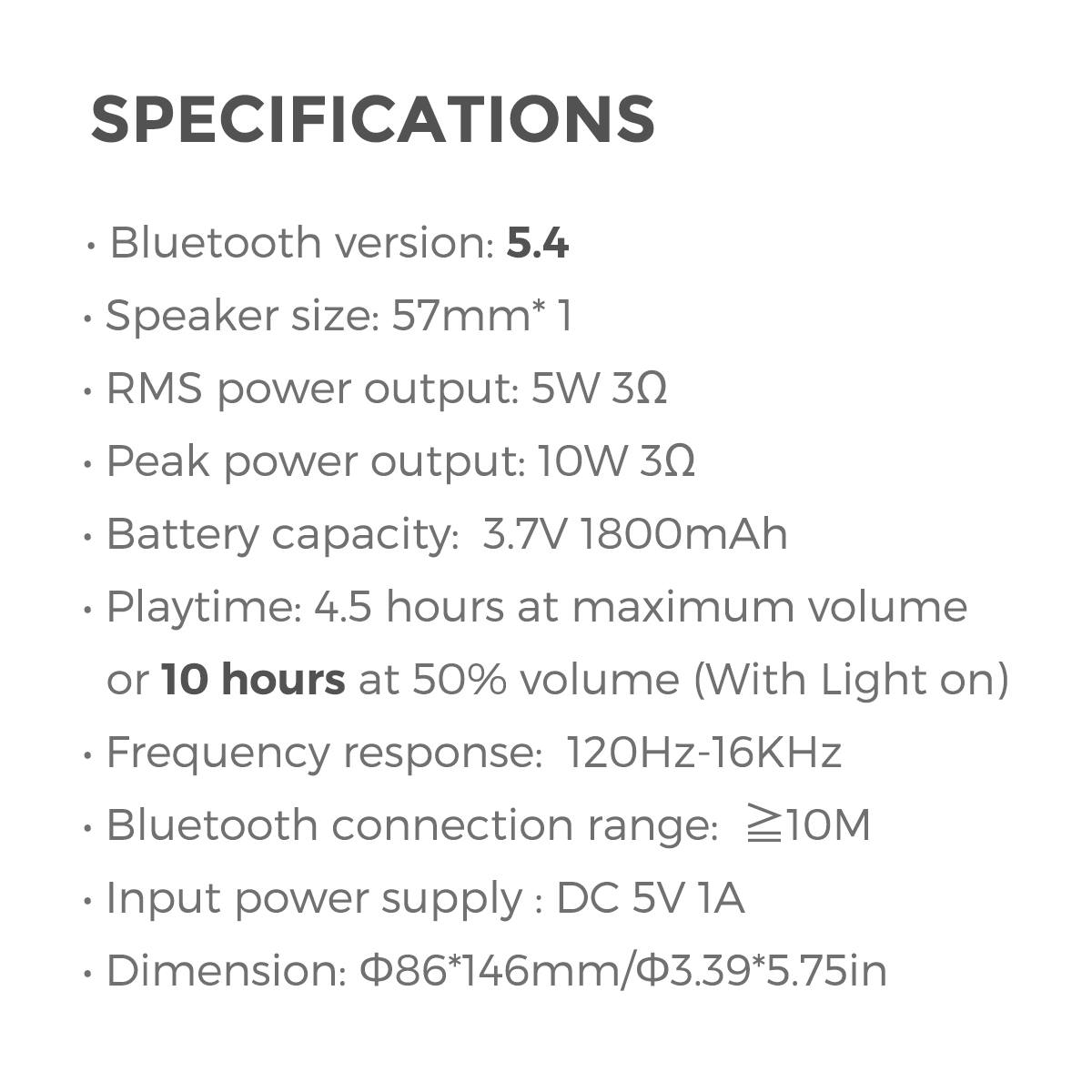 SPECIFICATIONS

Bluetooth version: 5.4
Speaker size: 57mm*1
RMS power output: 5W 3Ω
Peak power output: 10W 3Ω
Battery capacity: 3.7V 1800mAh
Playtime: 4.5 hours at maximum volume or 10 hours at 50% volume (With Light on)
Frequency response: 120Hz-16KHz
Bluetooth connection range: ≥10M
Input power supply : DC 5V 1A
Dimension: 86*146mm/3.39*5.75in
