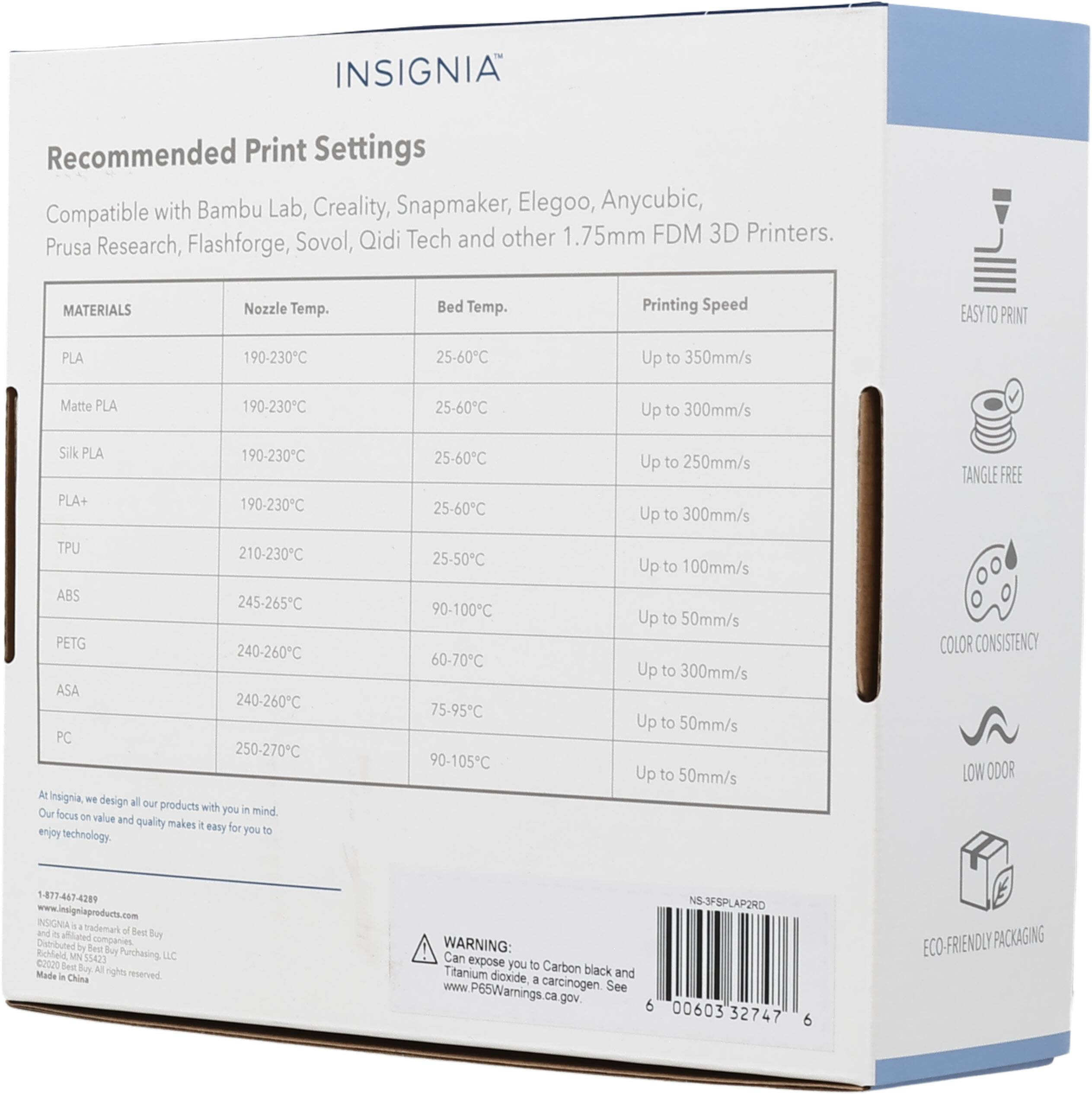 INSIGNIA Recommended Print Settings Compatible with Bambu Lab, Creality, Snapmaker, Elegoo, Anycubic, Prusa Research, Flashforge, Sovol, Qidi Tech and other 1.75mm FDM 3D Printers. 

MATERIALS | Nozzle Temp. | Bed Temp. | Printing Speed
--- | --- | --- | ---
PLA | 190-230°C | 25-60°C | Up to 350mm/s
Matte PLA | 190-230°C | 25-60°C | Up to 300mm/s
Silk PLA | 190-230°C | 25-60°C | Up to 250mm/s
PLA+ | 190-230°C | 25-60°C | Up to 300mm/s
TPU | 210-230°C | 25-50°C | Up to 100mm/s
ABS | 245-265°C | 90-100°C | Up to
