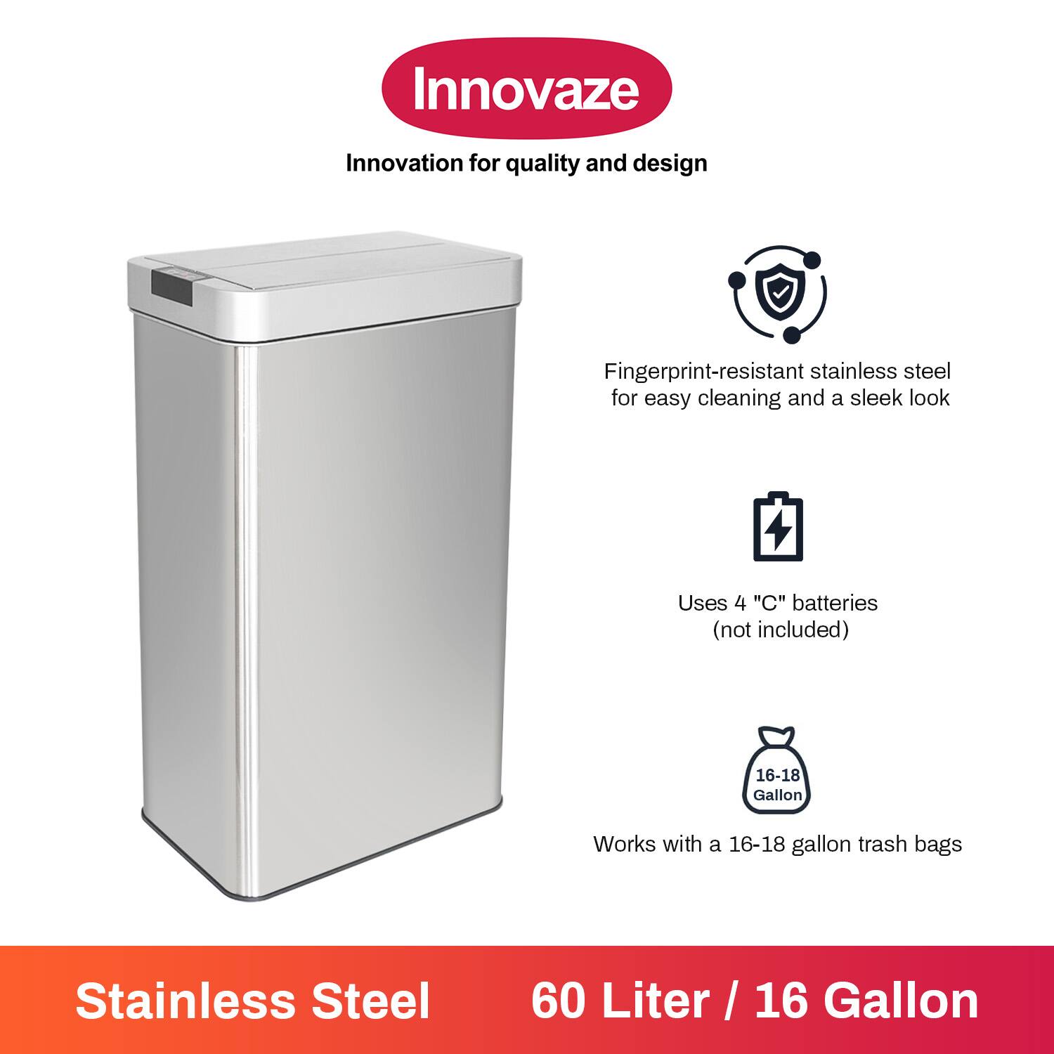 Innovaze  
Innovation for quality and design  

Fingerprint-resistant stainless steel for easy cleaning and a sleek look  

Uses 4 "C" batteries (not included)  

Works with a 16-18 gallon trash bags  

Stainless Steel  
60 Liter / 16 Gallon