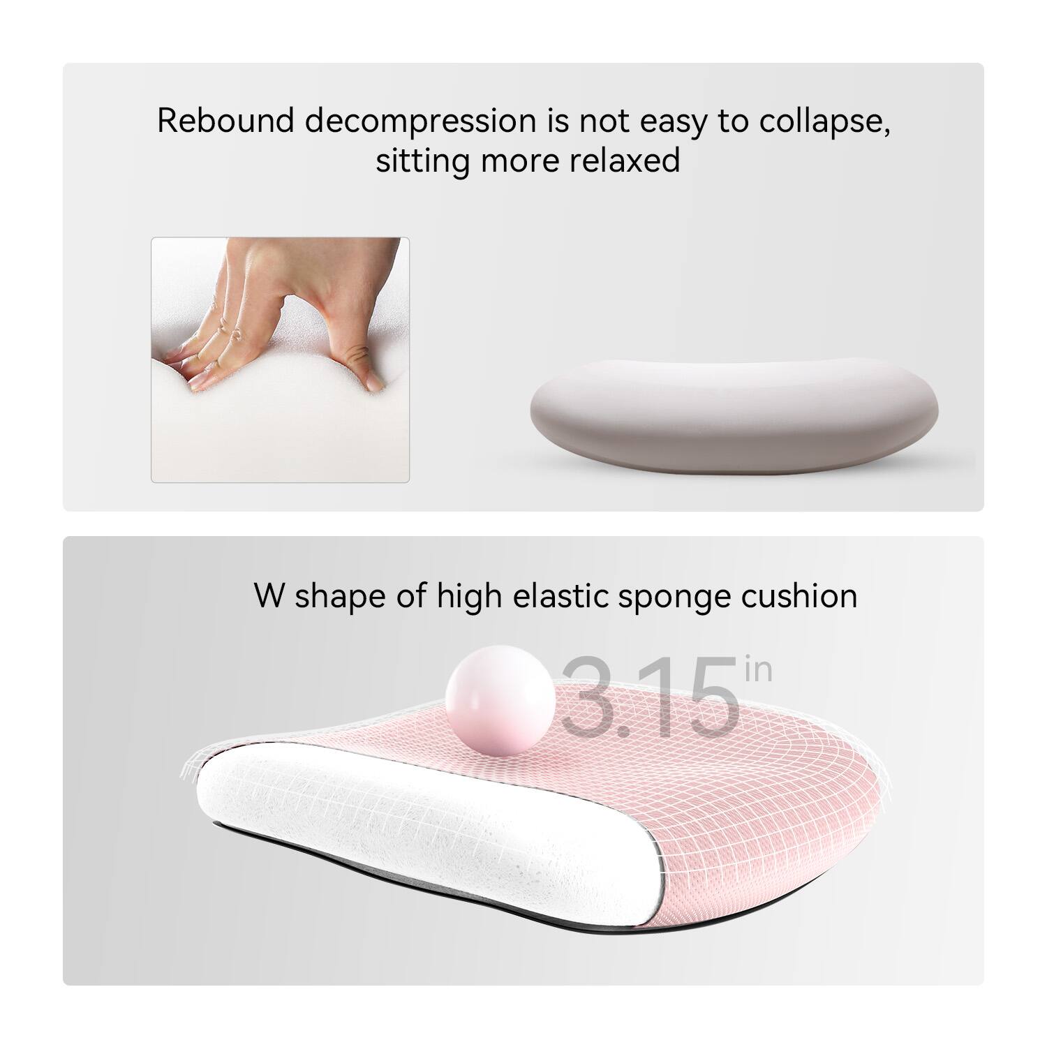 Rebound decompression is not easy to collapse, sitting more relaxed

W shape of high elastic sponge cushion

3.15 in