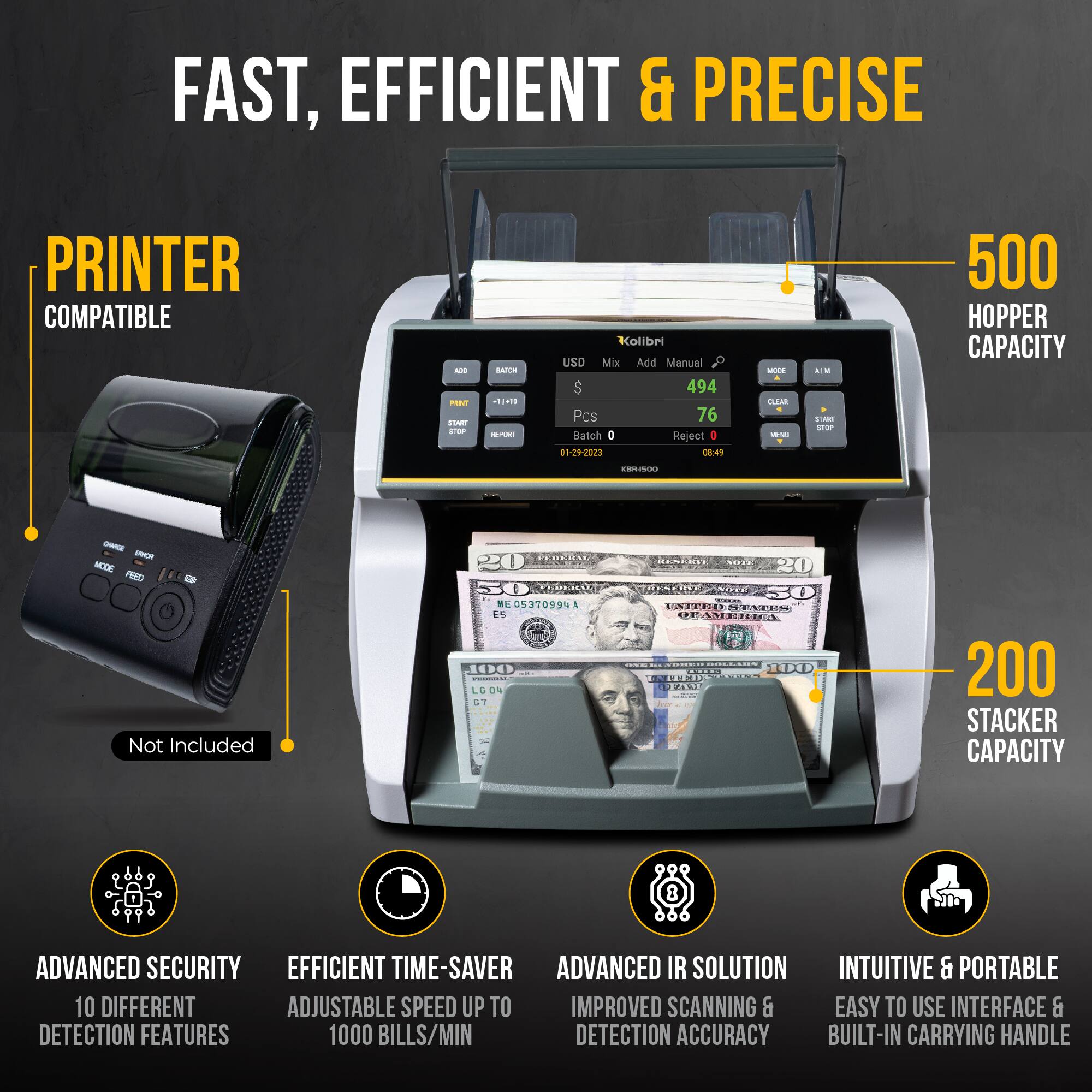 FAST, EFFICIENT & PRECISE

PRINTER COMPATIBLE

500 HOPPER CAPACITY

200 STACKER CAPACITY

ADVANCED SECURITY
10 DIFFERENT DETECTION FEATURES

EFFICIENT TIME-SAVER
ADJUSTABLE SPEED UP TO 1000 BILLS/MIN

ADVANCED IR SOLUTION
IMPROVED SCANNING & DETECTION ACCURACY

INTUITIVE & PORTABLE
EASY TO USE INTERFACE & BUILT-IN CARRYING HANDLE

Not Included