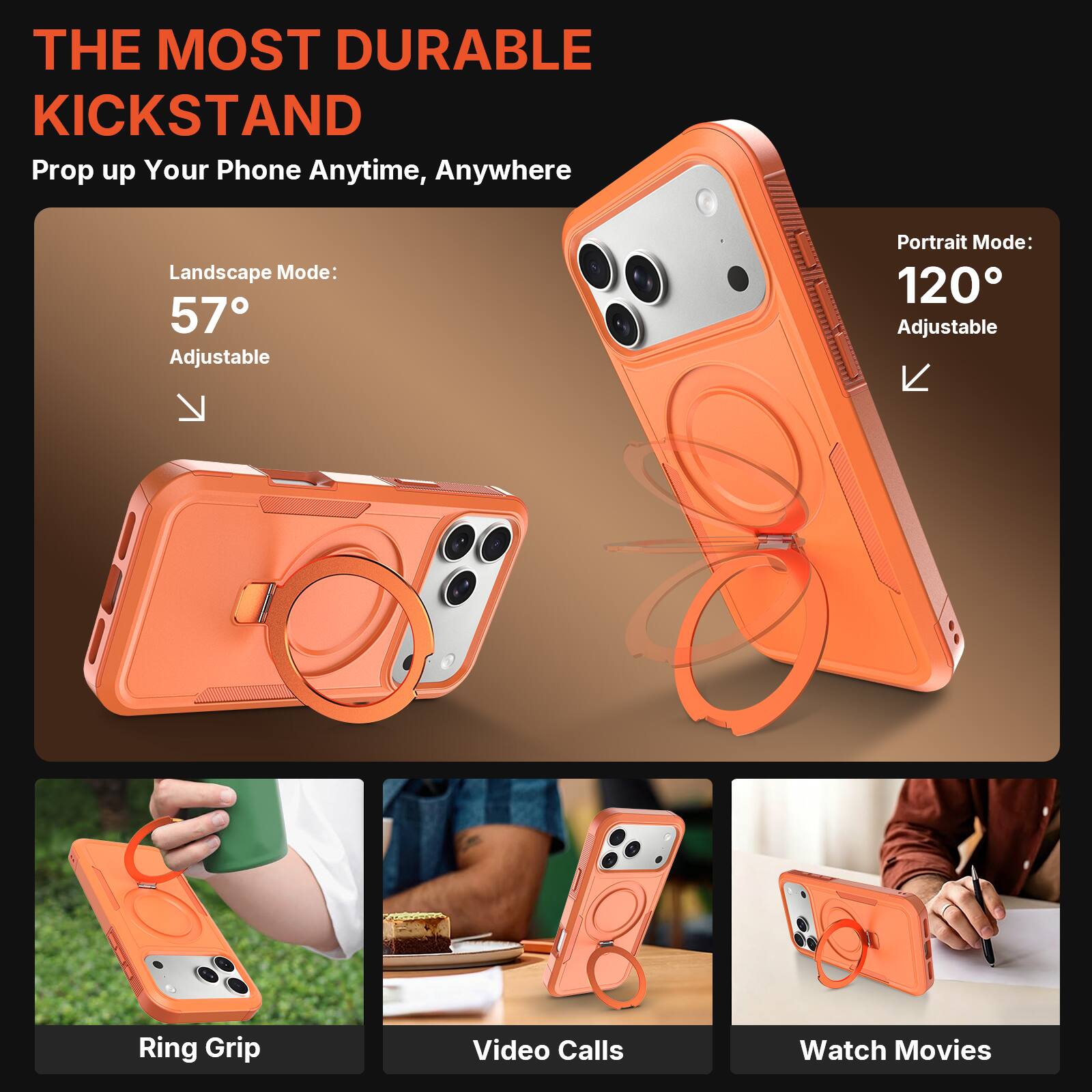 THE MOST DURABLE KICKSTAND  
Prop up Your Phone Anytime, Anywhere  

Landscape Mode: 57° Adjustable  
Portrait Mode: 120° Adjustable  

Ring Grip  
Video Calls  
Watch Movies