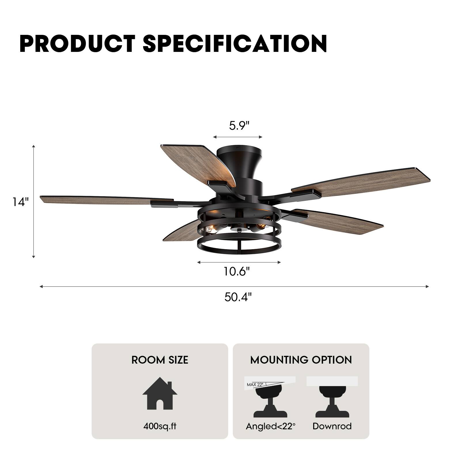 **PRODUCT SPECIFICATION**

- **Blade Length:** 50.4"
- **Blade Width:** 14"
- **Blade Diameter:** 5.9"
- **Height:** 10.6"
- **Room Size:** 400 sq.ft
- **Mounting Option:** 
  - Angled <22°
  - Downrod
  - MAX 22"