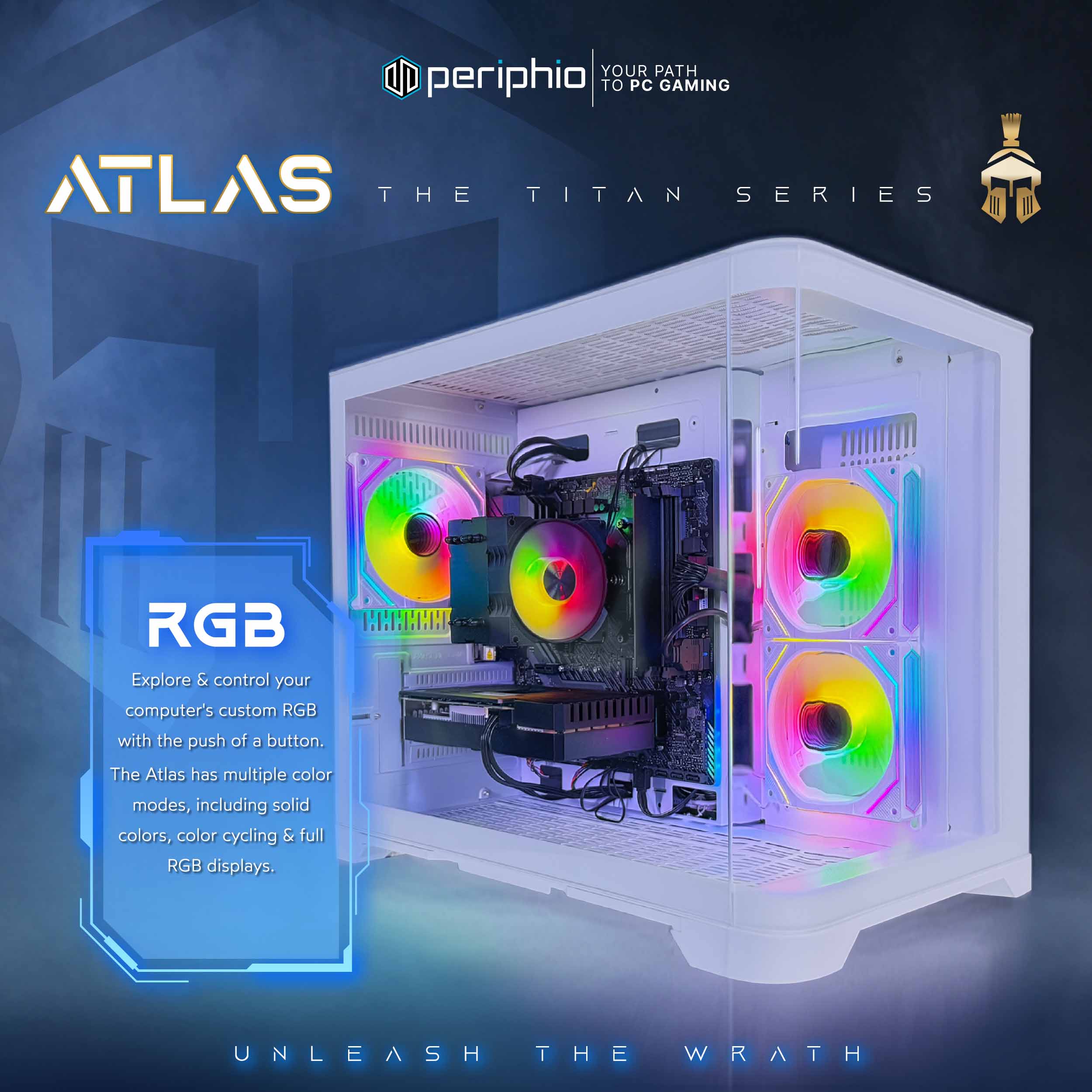YOUR PATH TO PC GAMING

periphiio

ATLAS
THE TITAN SERIES

RGB
Explore & control your computer's custom RGB with the push of a button. The Atlas has multiple color modes, including solid colors, color cycling & full RGB displays.

UNLEASH THE WRATH