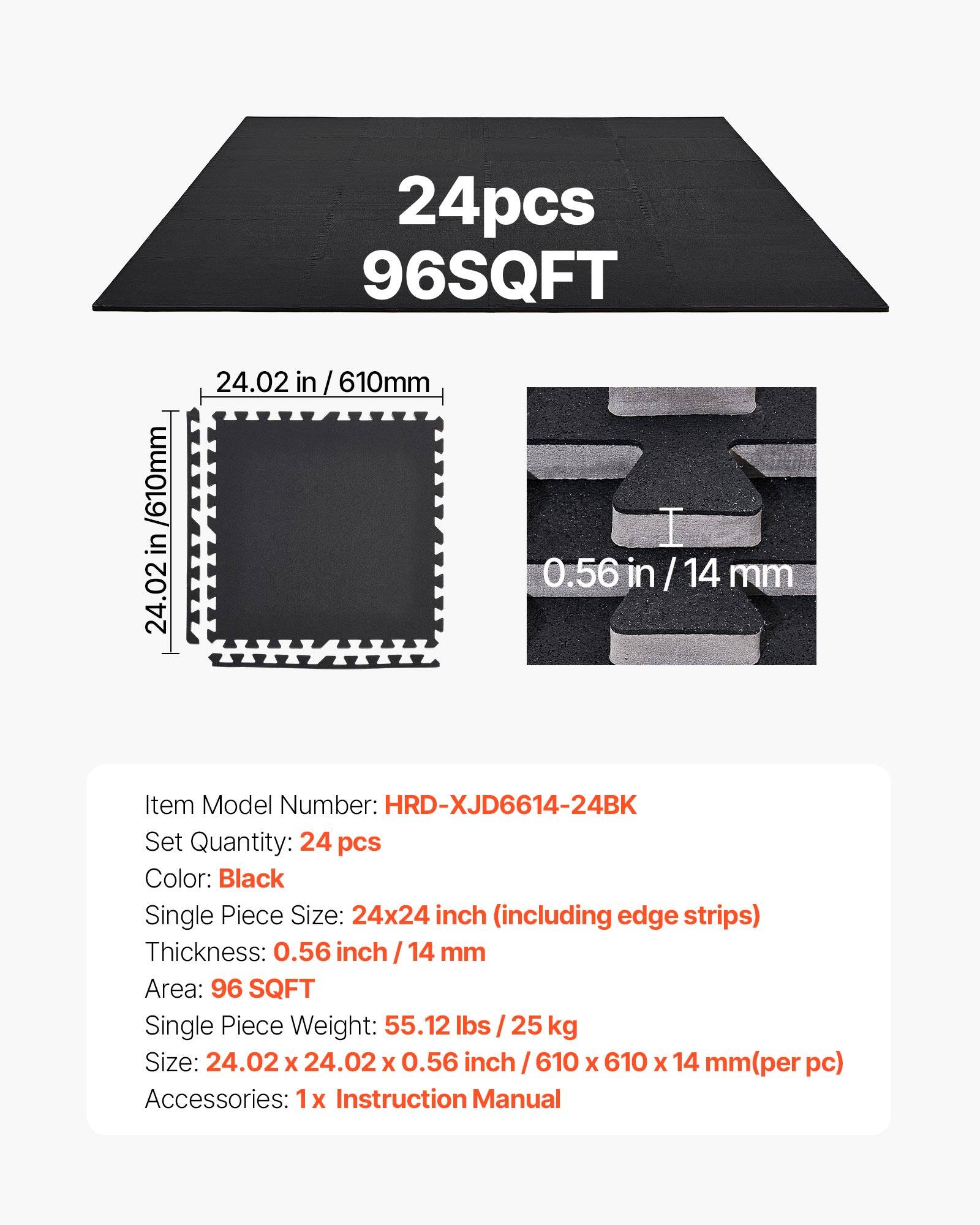 24pcs 96SQFT / 610mm in 24.02 in / 610mm in 0.56 in/14mm 14 mm

Item Model Number: HRD-XJD6614-24BK  
Set Quantity: 24 pcs  
Color: Black  
Single Piece Size: 24x24 inch (including edge strips)  
Thickness: 0.56 inch 14 mm  
Area: 96 SQFT  
Single Piece Weight: 55.12 lbs 25 kg  
Size: 24.02 X 24.02 X 0.56 inch 610 X 610 X 14 mm (per pc)  
Accessories: 1x Instruction Manual