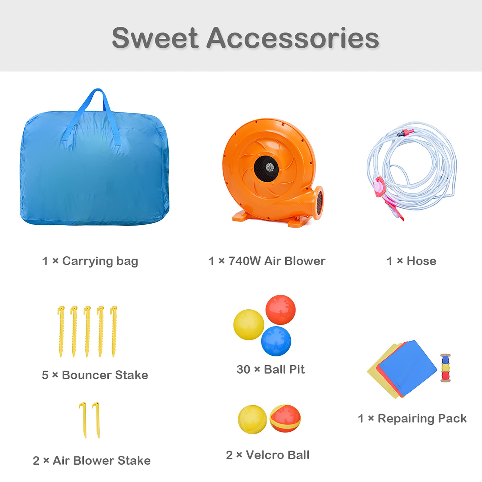 Sweet Accessories

1 x Carrying bag  
1 x 740W Air Blower  
1 x Hose  
5 x Bouncer Stake  
30 x Ball Pit  
2 x Air Blower Stake  
2 x Velcro Ball  
1 x Repairing Pack