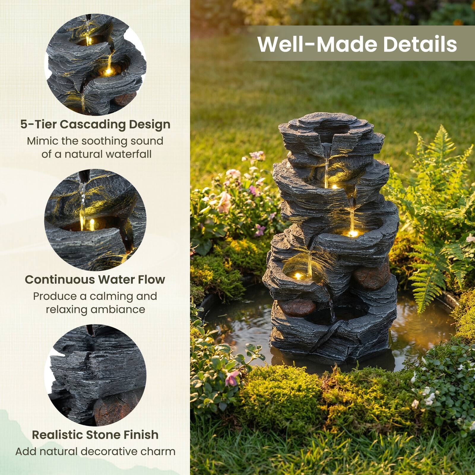 Well-Made Details

5-Tier Cascading Design
Mimic the soothing sound of a natural waterfall

Continuous Water Flow
Produce a calming and relaxing ambiance

Realistic Stone Finish
Add natural decorative charm
