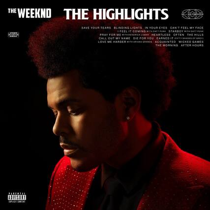THE WEEKND
THE HIGHLIGHTS
2011 – 2021 COMPILATION
SAVE YOUR TEARS
BLINDING LIGHTS
IN YOUR EYES
CAN'T FEEL MY FACE
I FEEL IT COMING WITH DAFT PUNK
STARBOY WITH DAFT PUNK
PRAY FOR ME WITH KENDRICK LAMAR
HEARTLESS
OFTEN THE HILLS
CALL OUT MY NAME
DIE FOR YOU
EARNED IT (FIFTY SHADES OF GREY)
LOVE ME HARDER WITH ARIANA GRANDE
ACQUAINTED
WICKED GAMES
THE MORNING
AFTER HOURS
STEREO
2021
PARENTAL ADVISORY
EXPLICIT CONTENT