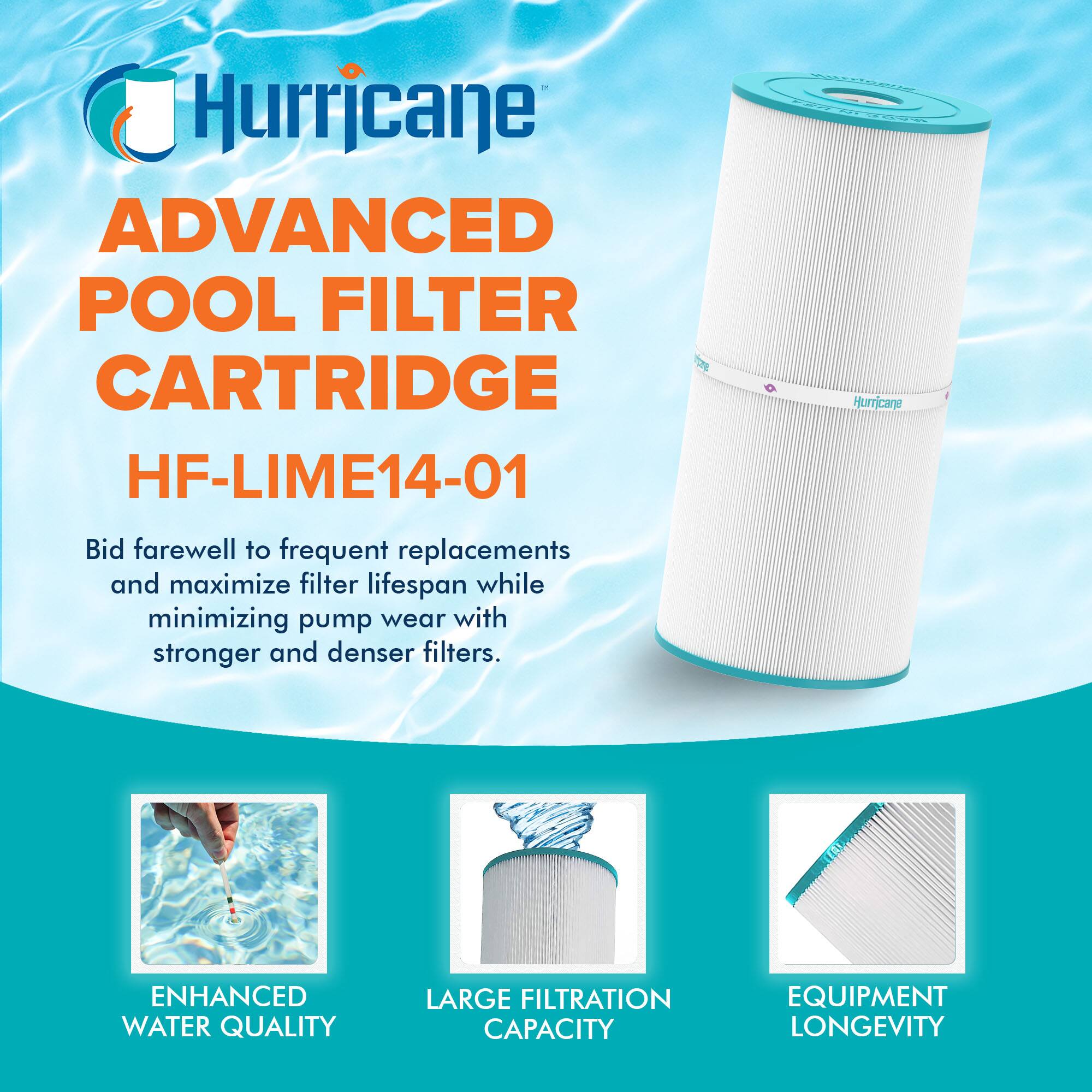 Hurricane ADVANCED POOL FILTER CARTRIDGE HF-LIME14-01

Bid farewell to frequent replacements and maximize filter lifespan while minimizing pump wear with stronger and denser filters.

- ENHANCED WATER QUALITY
- LARGE FILTRATION CAPACITY
- EQUIPMENT LONGEVITY