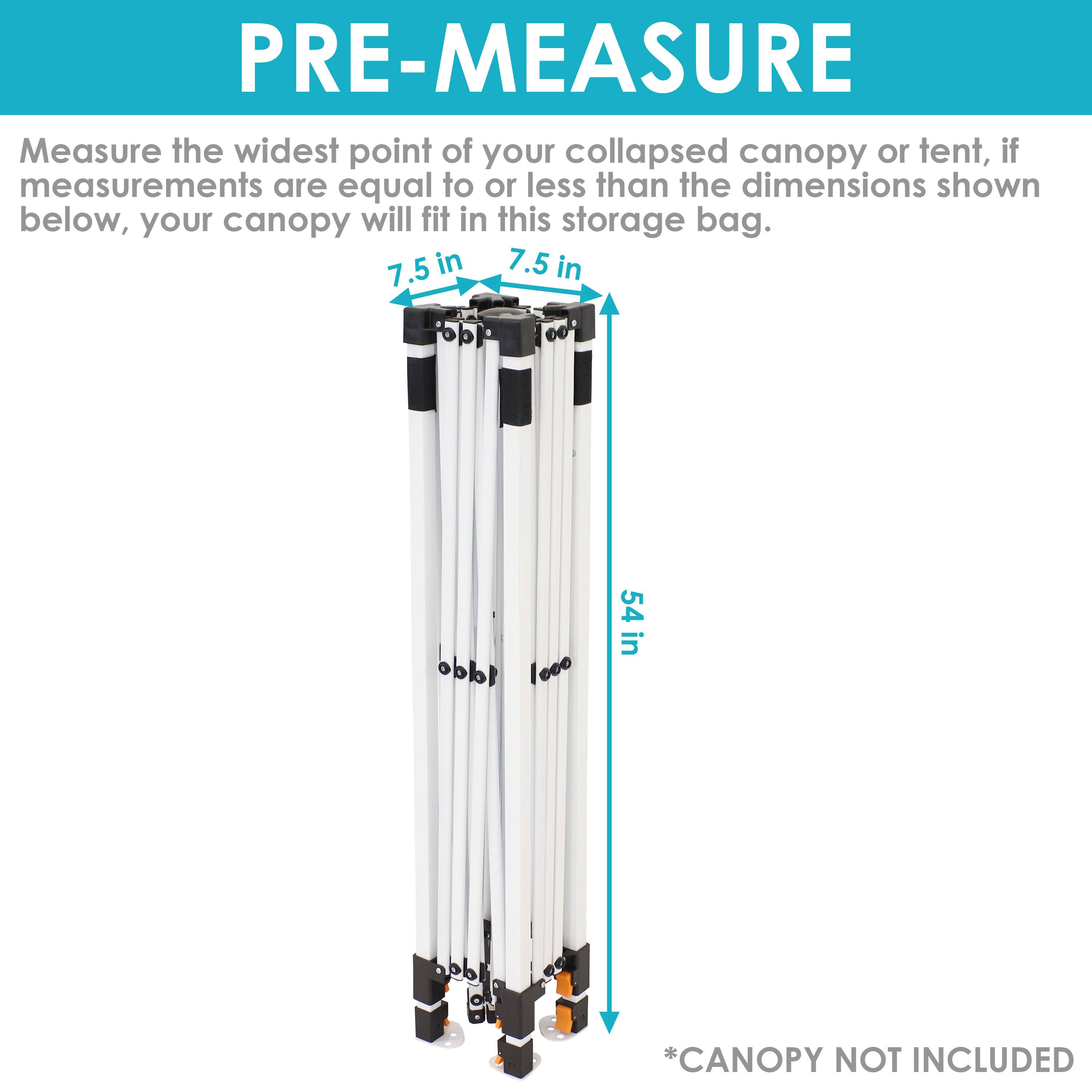 PRE-MEASURE

Measure the widest point of your collapsed canopy or tent, if measurements are equal to or less than the dimensions shown below, your canopy will fit in this storage bag.

7.5 in  
7.5 in  
54 in

*CANOPY NOT INCLUDED