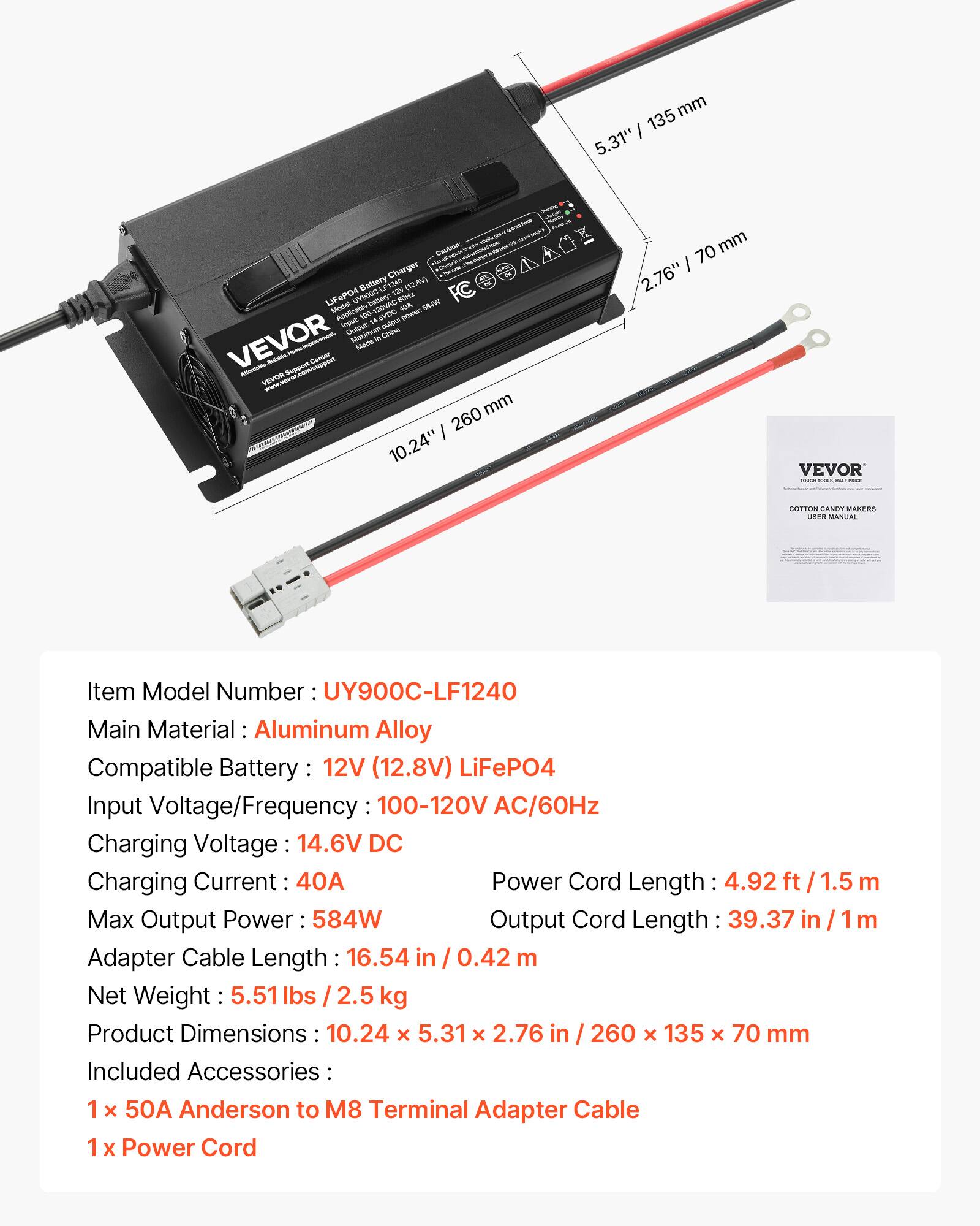 135 mm 5.31"  
- Caution: Charger Battery 1240 (12.BV) LiFeP04 UY900C-LI 12V 50 Model: bettery ACA Applicable input 100 14.6VDC - power.564W Output Maximum China VEVOR 14 Hame Made Center Affordabie. Support VEVOR mm 260 10.24"  
70 mm 2.76"  
VEVOR  
COTTON CENDY MAKERS USER MANUAL  
Item Model Number UY900C-LF1240 Main Material Aluminum Alloy Compatible Battery 12V (12.8V) LiFeP04 Input Voltage/Frequency 100-120V AC/60Hz Charging Voltage 14.6V DC Charging Current 40A Power Cord Length 4.92 1.5 m Max Output Power: 584W Output Cord Length 39.37 in m Adapter Cable Length 16.54 in 0.42 Net Weight 5