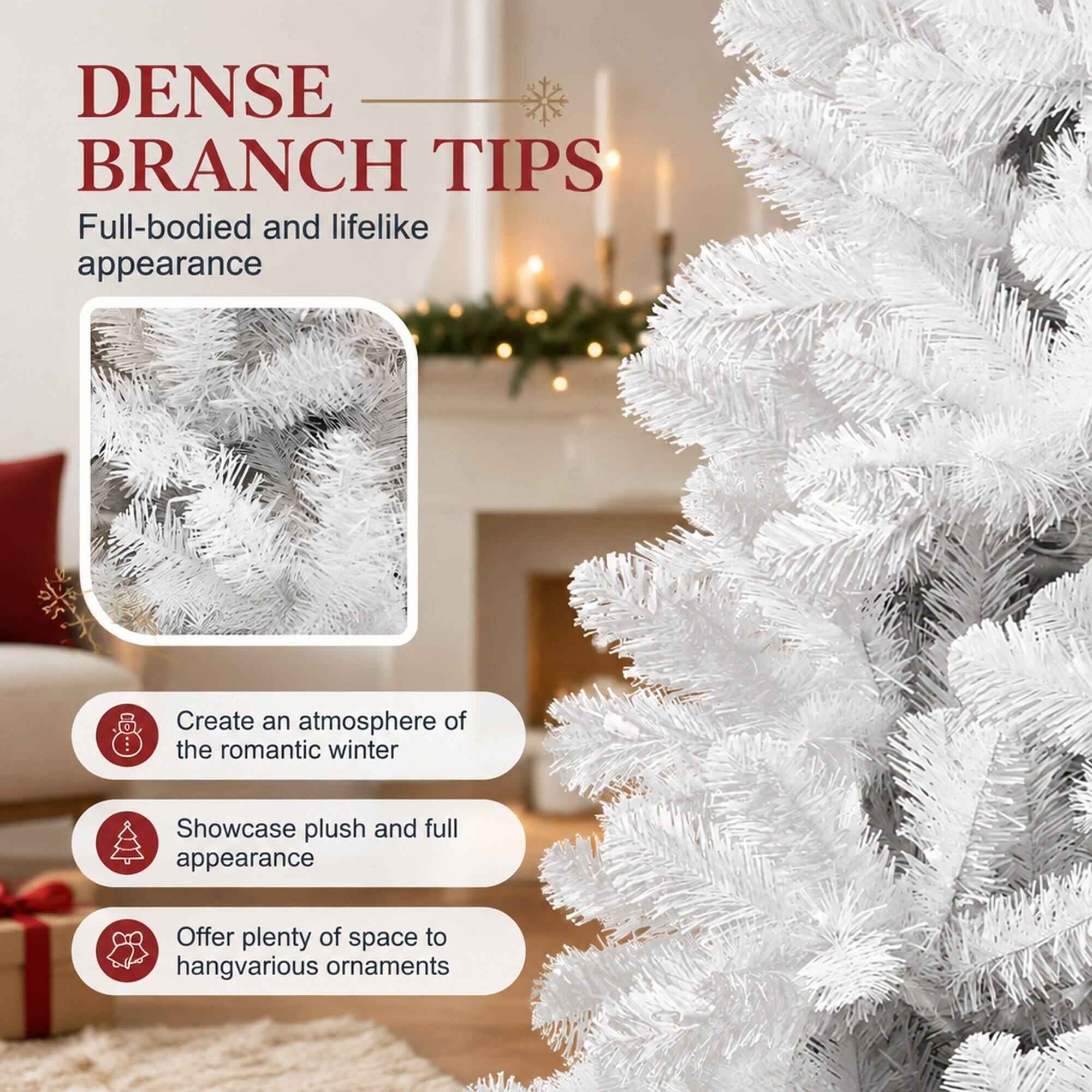 DENSE BRANCH TIPS  
Full-bodied and lifelike appearance

Create an atmosphere of the romantic winter

Showcase plush and full appearance

Offer plenty of space to hang various ornaments
