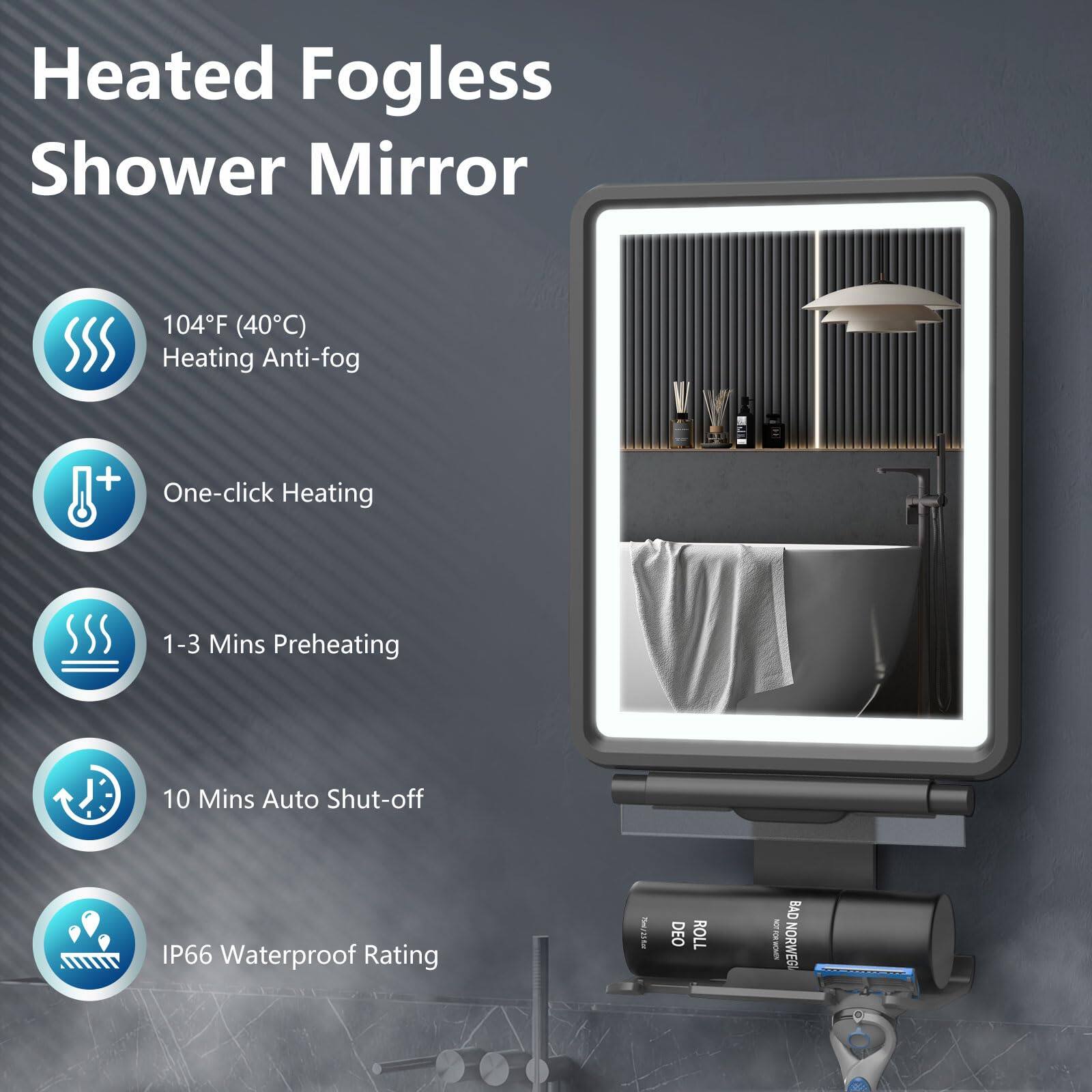 Heated Fogless Shower Mirror

104°F (40°C) Heating Anti-fog

One-click Heating

1-3 Mins Preheating

10 Mins Auto Shut-off

IP66 Waterproof Rating

DEO ROLL OVER

8 NORWEG