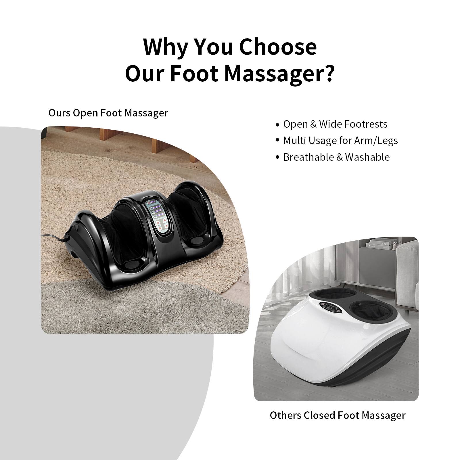 Why Choose Our Foot Massager?
Our Open Foot Massager offers:
- Open & Wide Footrests
- Multi Usage for Arm/Legs
- Breathable & Washable

Alternatively, you may choose our Closed Foot Massager for a different experience.
