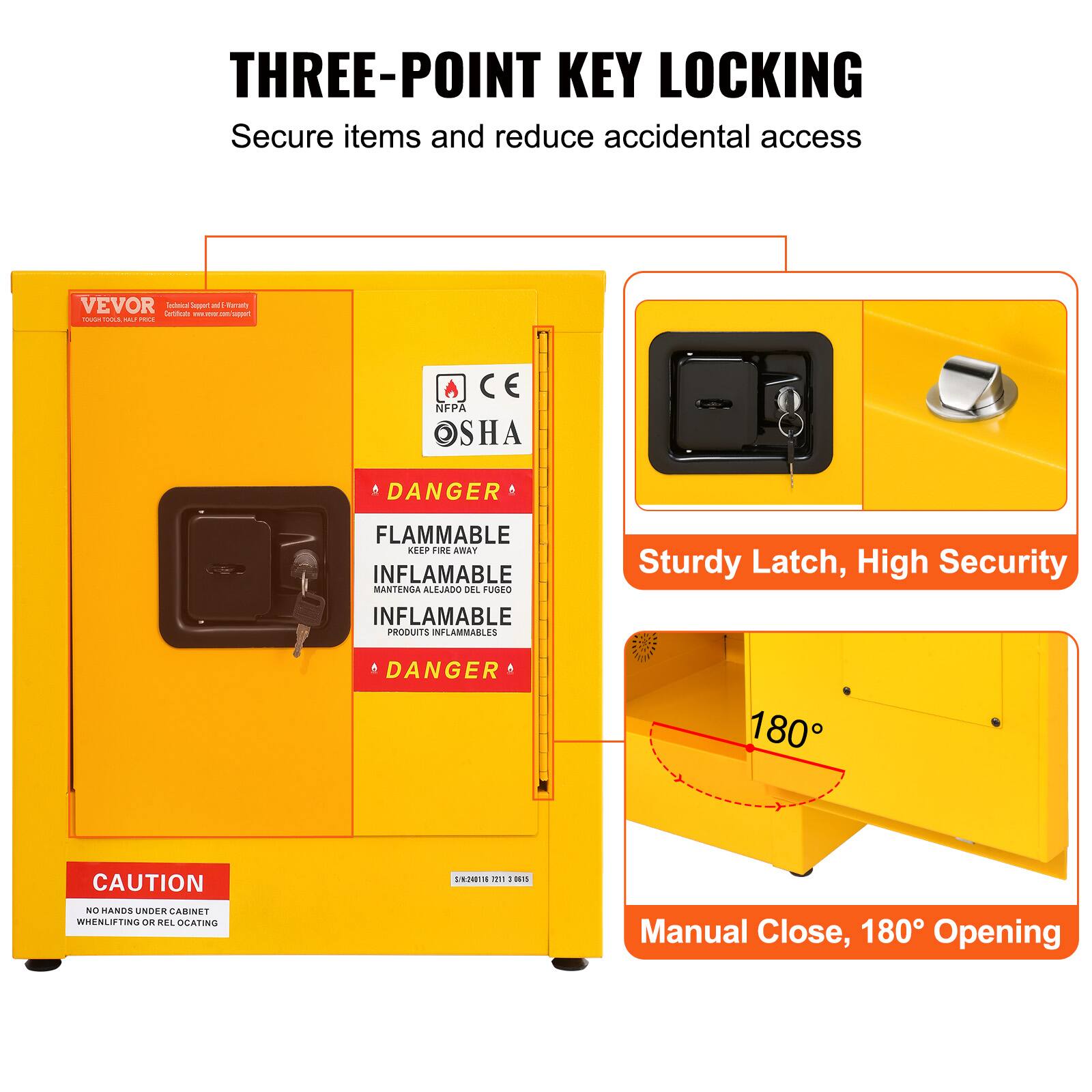 THREE-POINT KEY LOCKING  
Secure items and reduce accidental access

Sturdy Latch, High Security

DANGER  
FLAMMABLE  
KEEP FIRE AWAY  
INFLAMMABLE  
MANTÉNGA ALEJADO DEL FUEGO  
PRODUITS INFLAMMABLES

CAUTION  
NO HANDS UNDER CABINET WHEN LIFTING OR RELocATING

Manual Close, 180° Opening