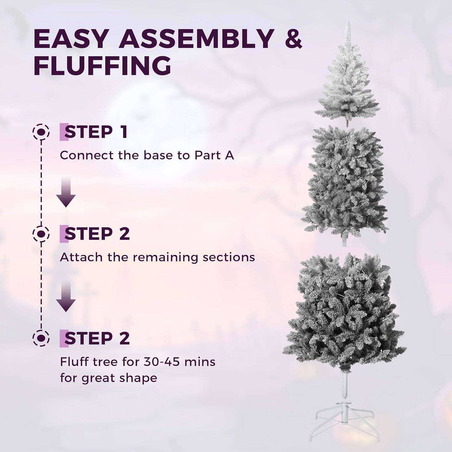 EASY ASSEMBLY & FLUFFING

STEP 1
Connect the base to Part A

STEP 2
Attach the remaining sections

STEP 2
Fluff tree for 30-45 mins for great shape