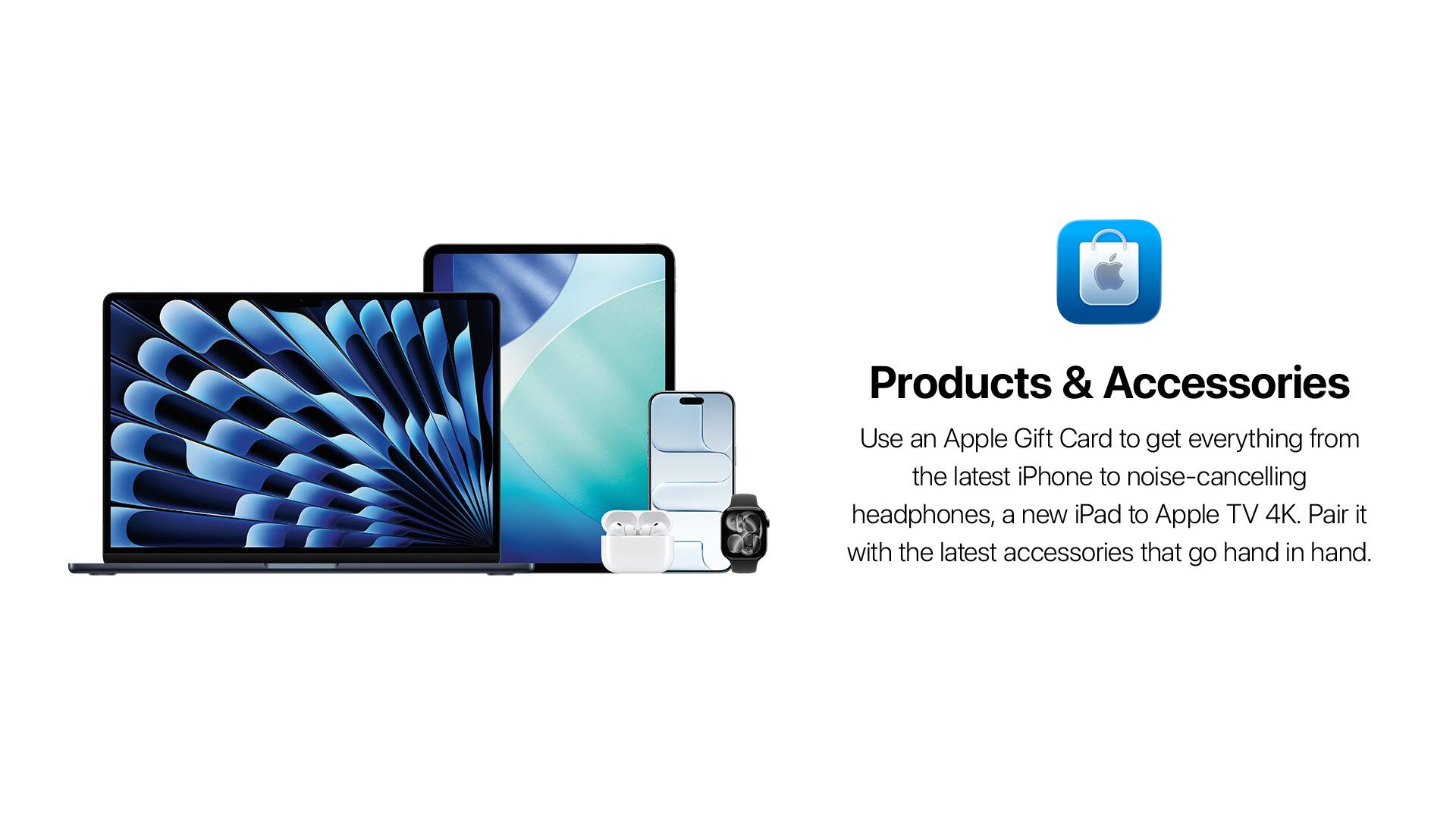 Products & Accessories

Use an Apple Gift Card to get everything from the latest iPhone to noise-cancelling headphones, a new iPad to Apple TV 4K. Pair it with the latest accessories that go hand in hand.