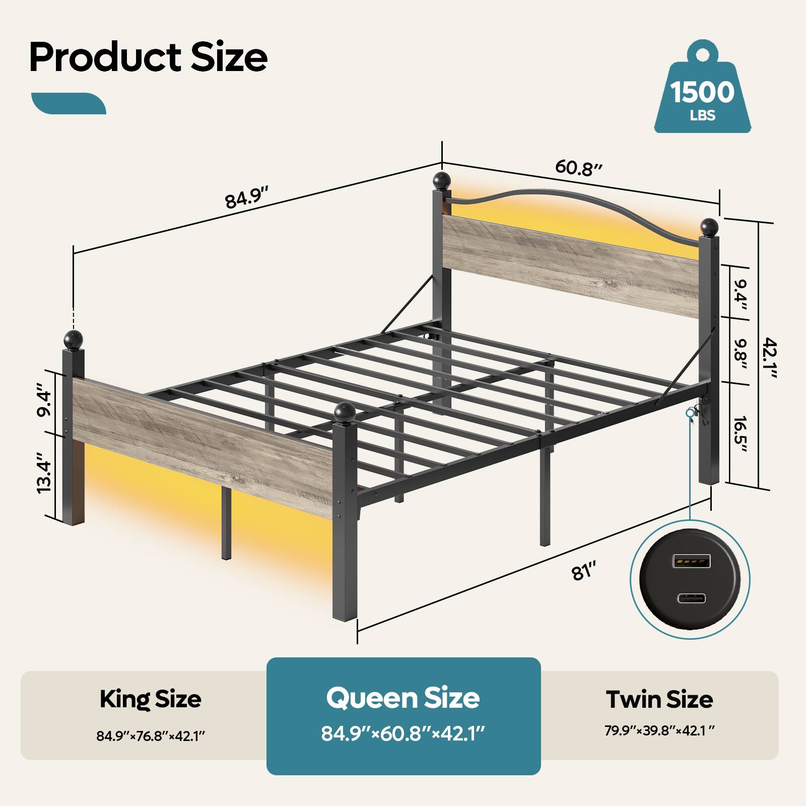 Product Size: 1500 LBS 84.9" 60.8" 9.4" 13.4" 9.4" 9.8" 16.5" 42.1" 81"

King Size: 84.9"x76.8"x42.1"
Queen Size: 84.9"x60.8"x42.1"
Twin Size: 79.9"x39.8"x42.1"