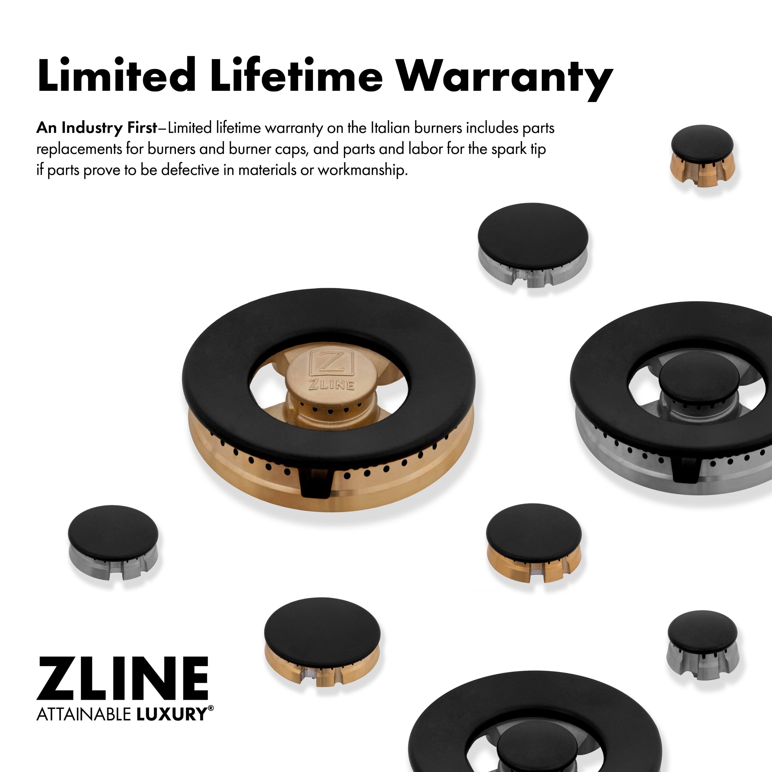 Limited Lifetime Warranty: An Industry First-Limited lifetime warranty on the Italian burners includes parts replacements for burners and burner caps, and parts and labor for the spark tip if parts prove to be defective in materials or workmanship. ZLINE ATTAINABLE LUXURY