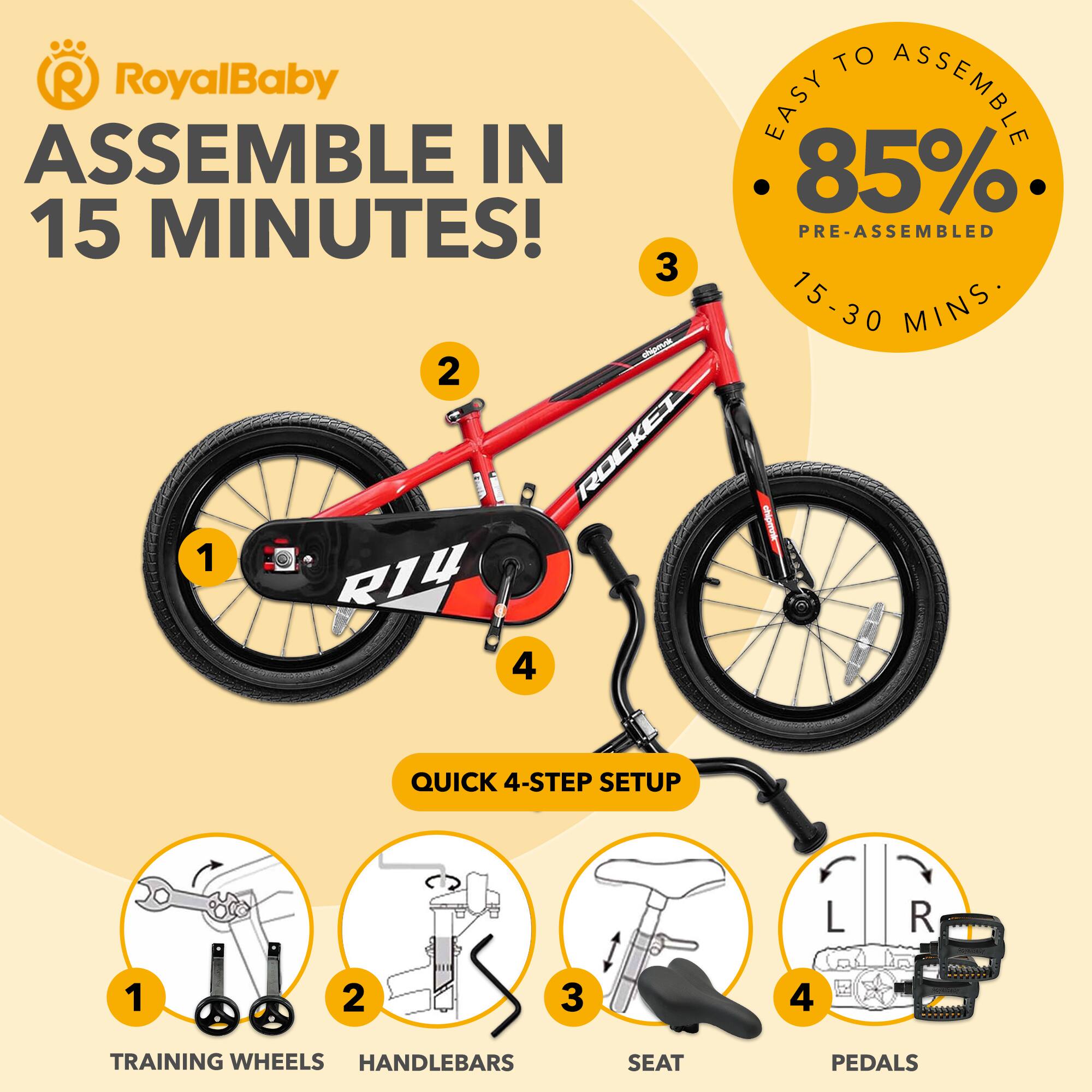 RoyalBaby ASSEMBLE IN 15 MINUTES!  
EASY TO ASSEMBLE 85% PRE-ASSEMBLED 15-30 MINS  
QUICK 4-STEP SETUP  
1. TRAINING WHEELS  
2. HANDLEBARS  
3. SEAT  
4. PEDALS