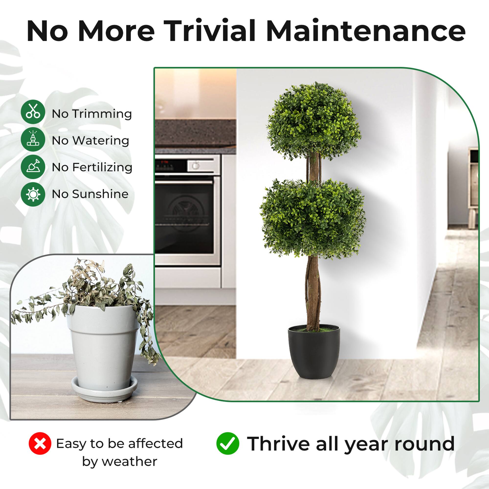 No More Trivial Maintenance

- No Trimming
- No Watering
- No Fertilizing
- No Sunshine

Easy to be affected by weather

Thrive all year round
