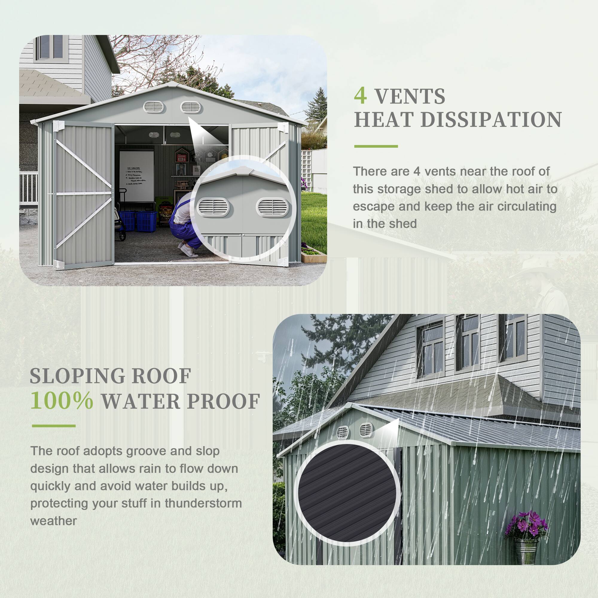 4 VENTS HEAT DISSIPATION  
There are 4 vents near the roof of this storage shed to allow hot air to escape and keep the air circulating in the shed  

SLOPING ROOF 100% WATER PROOF  
The roof adopts groove and slop design that allows rain to flow down quickly and avoid water builds up, protecting your stuff in thunderstorm weather