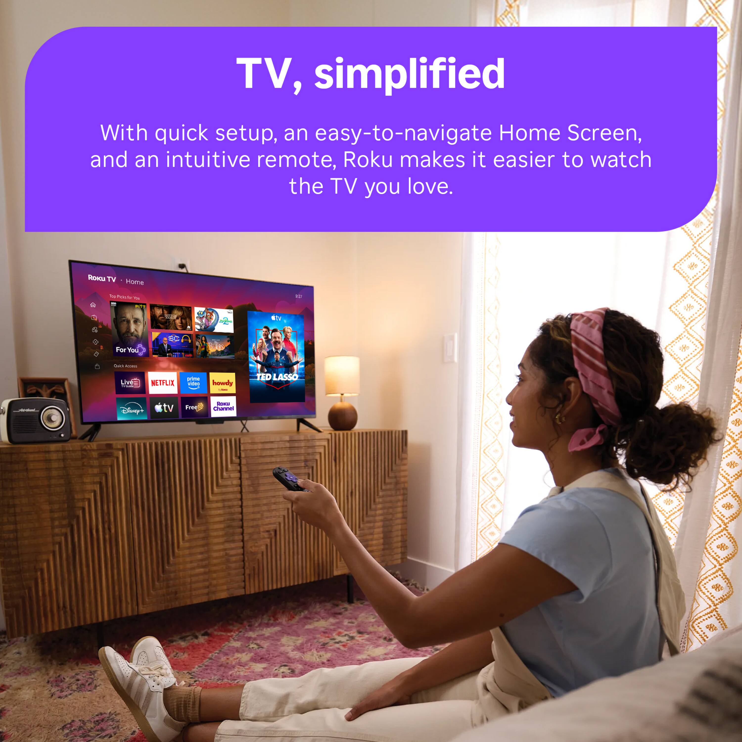 TV, simplified  
With quick setup, an easy-to-navigate Home Screen, and an intuitive remote, Roku makes it easier to watch the TV you love.  

ROKU TV Home  
Top Picks for You  
12  
dtv  
For You  
Chick CINIE  
Live 100  
NETFLIX  
prime video  
howdy -  
TED LASSO  
Disney+  
tv  
Roel Free Channel