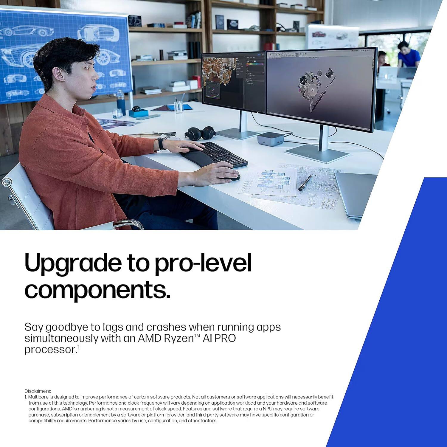 Upgrade to pro-level components.

Say goodbye to lags and crashes when running apps simultaneously with an AMD Ryzen™ AI PRO processor.¹

Disclaimer:
1. Multicore is designed to improve performance of certain software products. Not all customers or software applications will necessarily benefit from the use of this technology. Performance and clock frequency will vary depending on application workload and your hardware and software configurations. AMD's numbering is not a measurement of clock speed. Features and software that require an NPU may require software purchase, subscription or enablement by a software or platform provider, and third-party software may have specific configuration or compatibility requirements. Performance varies by use, configuration, and other factors.