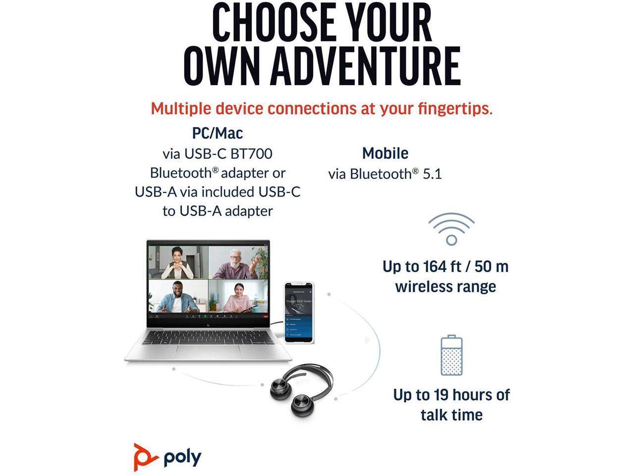 CHOOSE YOUR OWN ADVENTURE

Multiple device connections at your fingertips.

PC/Mac  
via USB-C BT700 Bluetooth® adapter or via Bluetooth 5.1 USB-A via included USB-C to USB-A adapter

Mobile  
via Bluetooth® 5.1

Up to 164 ft / 50 m wireless range

Up to 19 hours of talk time

poly