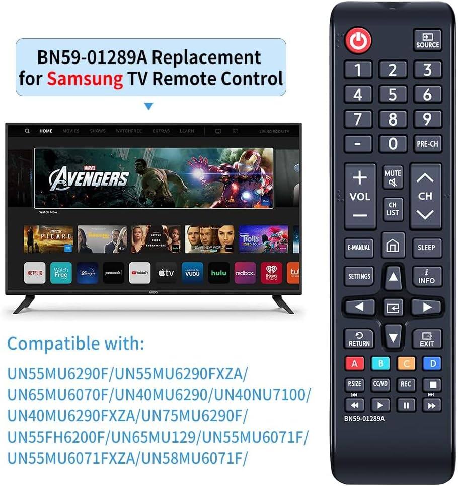 BN59-01289A Replacement for Samsung TV Remote Control

HOME MOVIES SHOWS WATCHFREE EXTRAS LEARN LIVING ROOM

bV MIRVEL AVENGERS MS

1 2 3 4 5 6 7 8 9 0

- + VOL

MUTE CH LIST SOURCE

E-MANUAL SLEEP

NETFLIX Watch Free Disny! peocock Vnhlan tv VUDU hulu roabox PAARS SAUC tu SETTINGS i INFO

Compatible with:

UN55MU6290F/UN55MU6290FXZA/

UN65MU6070F/UN40MU6290/UN40NU7100/

UN40MU6290FXZA/UN75MU6290F/

BN59-01289A

UN55FH6200F/UN65MU129/UN55MU6071F

UN55MU6071FXZA/UN58MU6071F/