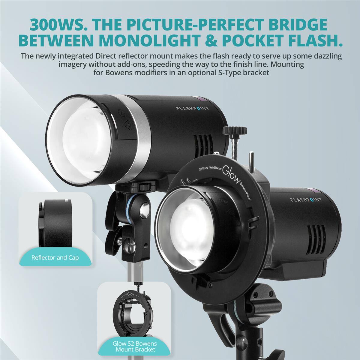 300WS. THE PICTURE-PERFECT BRIDGE BETWEEN MONOLIGHT & POCKET FLASH. The newly integrated Direct reflector mount makes the flash ready to serve up some dazzling imagery without add-ons, speeding the way to the finish line. Mounting for Bowens modifiers in an optional S-Type bracket FLASHPOINT Round -a Buder i Glow Sonens Moue FLASH? DINT Reflector and Cap Glow Glow S2 Bowens Mount Bracket