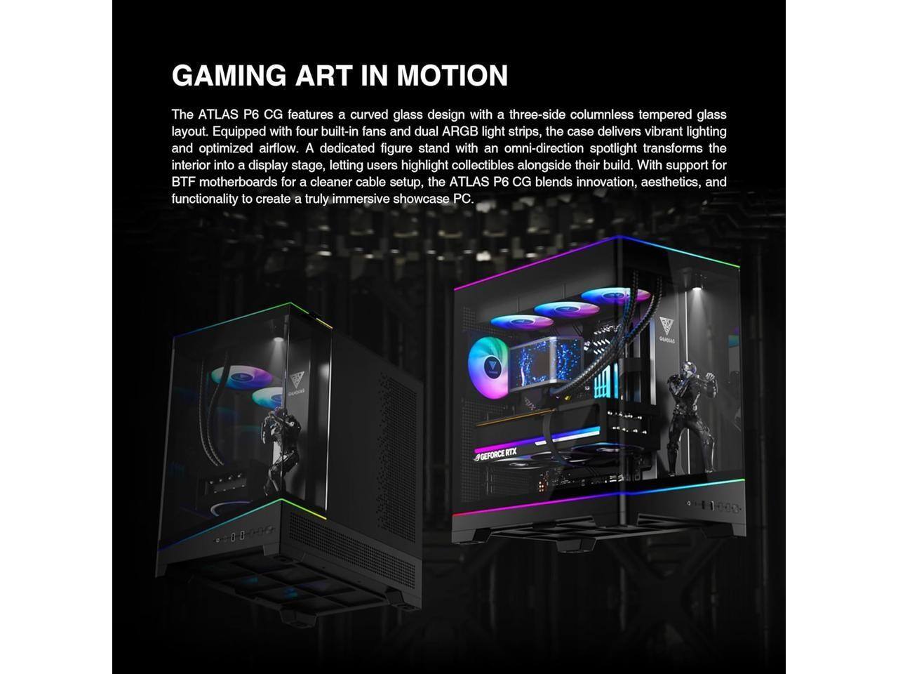 GAMING ART IN MOTION

The ATLAS P6 CG features a curved glass design with a three-side columnless tempered glass layout. Equipped with four built-in fans and dual ARGB light strips, the case delivers vibrant lighting and optimized airflow. A dedicated figure stand with an omni-direction spotlight transforms the interior into a display stage, letting users highlight collectibles alongside their build. With support for BTF motherboards for a cleaner cable setup, the ATLAS P6 CG blends innovation, aesthetics, and functionality to create a truly immersive showcase PC.