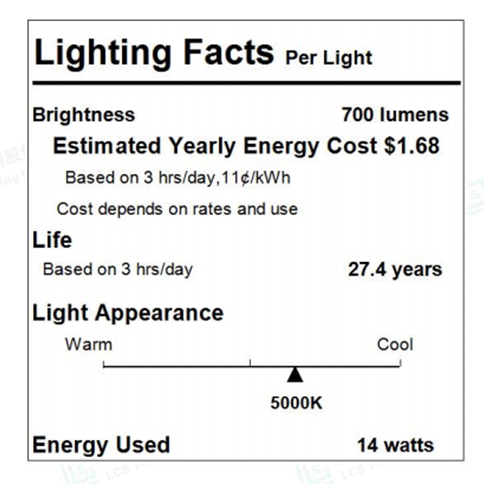Lighting Facts Per Light

Brightness: 700 lumens

Estimated Yearly Energy Cost: $1.68  
Based on 3 hrs/day, 11c/kWh  
Cost depends on rates and use

Life: 27.4 years  
Based on 3 hrs/day

Light Appearance: Warm Cool 5000K

Energy Used: 14 watts
