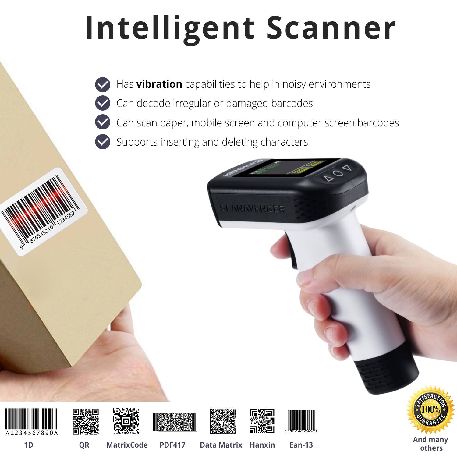 Intelligent Scanner

- Has vibration capabilities to help in noisy environments
- Can decode irregular or damaged barcodes
- Can scan paper, mobile screen and computer screen barcodes
- Supports inserting and deleting characters

DO4 1234567 876543210 9 SEARAVENGER A1234567890A

1D QR MatrixCode PDF417 Data Matrix Hanxin - 3121 PICC . Ean-13

100% SATISFACTION GUARANTEE

And many others