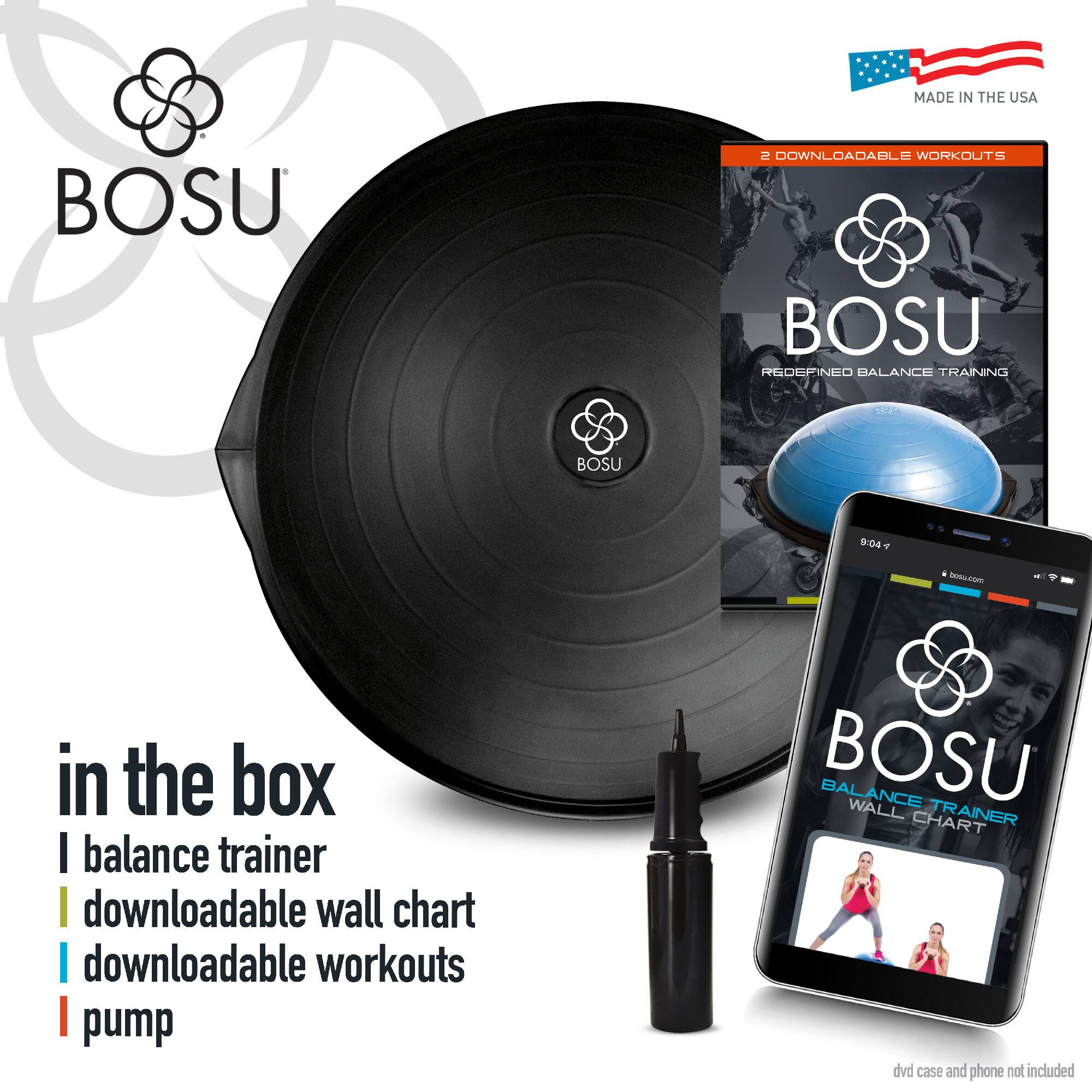 MADE IN THE USA

BOSU

2 DOWNLOADABLE WORKOUTS

BOSU
REDEFINED BALANCE TRAINING

in the box
- balance trainer
- downloadable wall chart
- downloadable workouts
- pump

dvd case and phone not included