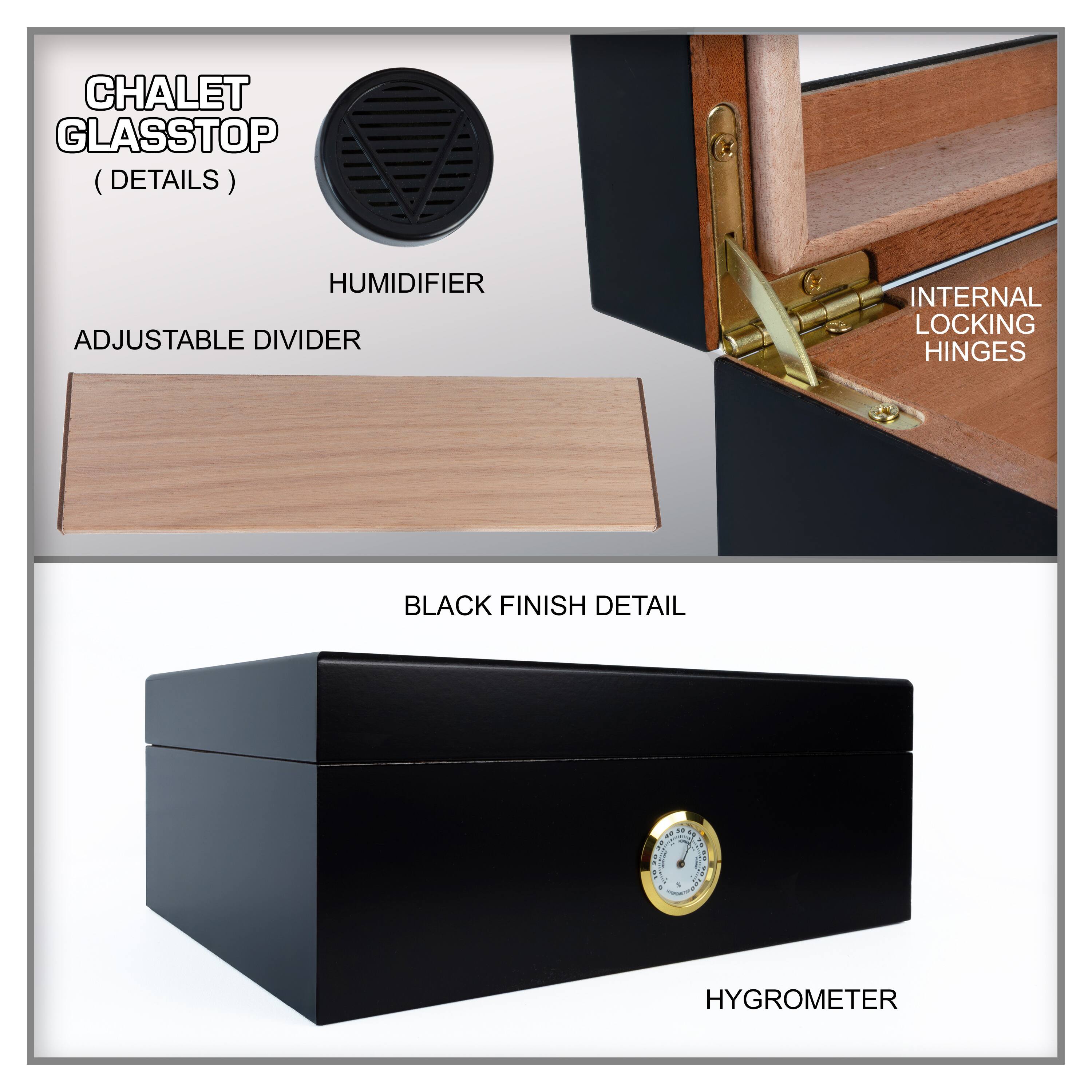 CHALET GLASSTOP (DETAILS)

- HUMIDIFIER
- ADJUSTABLE DIVIDER
- INTERNAL LOCKING HINGES
- BLACK FINISH DETAIL
- HYGROMETER