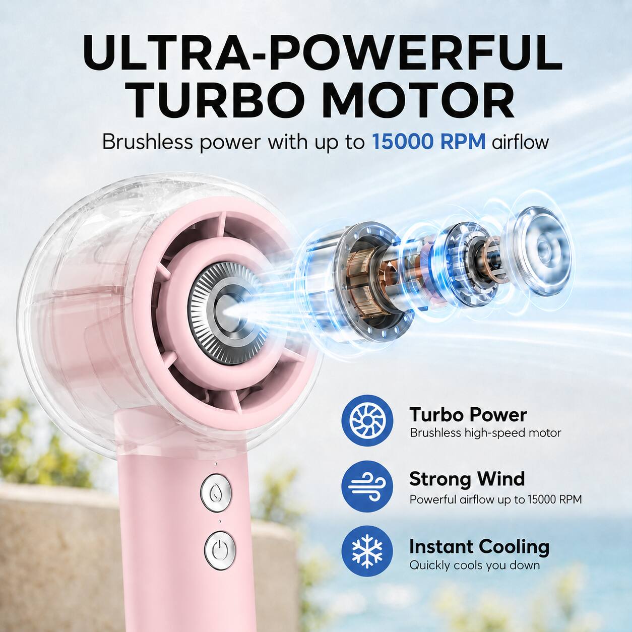ULTRA-POWERFUL TURBO MOTOR

Brushless power with up to 15000 RPM airflow

Turbo Power
Brushless high-speed motor

Strong Wind
Powerful airflow up to 15000 RPM

Instant Cooling
Quickly cools you down